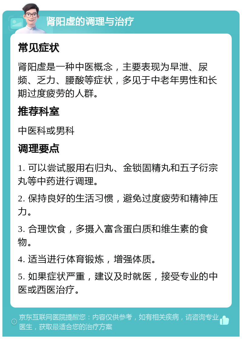 肾阳虚的调理与治疗 常见症状 肾阳虚是一种中医概念，主要表现为早泄、尿频、乏力、腰酸等症状，多见于中老年男性和长期过度疲劳的人群。 推荐科室 中医科或男科 调理要点 1. 可以尝试服用右归丸、金锁固精丸和五子衍宗丸等中药进行调理。 2. 保持良好的生活习惯，避免过度疲劳和精神压力。 3. 合理饮食，多摄入富含蛋白质和维生素的食物。 4. 适当进行体育锻炼，增强体质。 5. 如果症状严重，建议及时就医，接受专业的中医或西医治疗。