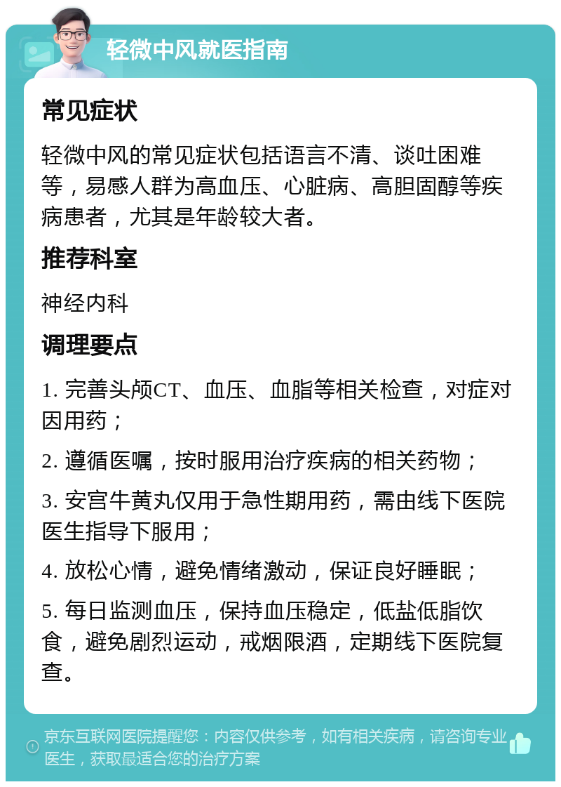 轻微中风就医指南 常见症状 轻微中风的常见症状包括语言不清、谈吐困难等，易感人群为高血压、心脏病、高胆固醇等疾病患者，尤其是年龄较大者。 推荐科室 神经内科 调理要点 1. 完善头颅CT、血压、血脂等相关检查，对症对因用药； 2. 遵循医嘱，按时服用治疗疾病的相关药物； 3. 安宫牛黄丸仅用于急性期用药，需由线下医院医生指导下服用； 4. 放松心情，避免情绪激动，保证良好睡眠； 5. 每日监测血压，保持血压稳定，低盐低脂饮食，避免剧烈运动，戒烟限酒，定期线下医院复查。