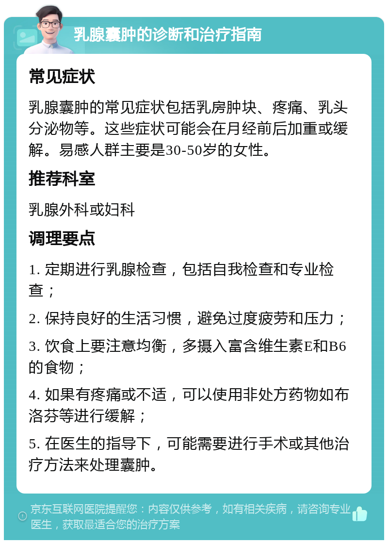 乳腺囊肿的诊断和治疗指南 常见症状 乳腺囊肿的常见症状包括乳房肿块、疼痛、乳头分泌物等。这些症状可能会在月经前后加重或缓解。易感人群主要是30-50岁的女性。 推荐科室 乳腺外科或妇科 调理要点 1. 定期进行乳腺检查，包括自我检查和专业检查； 2. 保持良好的生活习惯，避免过度疲劳和压力； 3. 饮食上要注意均衡，多摄入富含维生素E和B6的食物； 4. 如果有疼痛或不适，可以使用非处方药物如布洛芬等进行缓解； 5. 在医生的指导下，可能需要进行手术或其他治疗方法来处理囊肿。