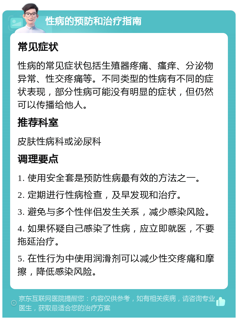 性病的预防和治疗指南 常见症状 性病的常见症状包括生殖器疼痛、瘙痒、分泌物异常、性交疼痛等。不同类型的性病有不同的症状表现，部分性病可能没有明显的症状，但仍然可以传播给他人。 推荐科室 皮肤性病科或泌尿科 调理要点 1. 使用安全套是预防性病最有效的方法之一。 2. 定期进行性病检查，及早发现和治疗。 3. 避免与多个性伴侣发生关系，减少感染风险。 4. 如果怀疑自己感染了性病，应立即就医，不要拖延治疗。 5. 在性行为中使用润滑剂可以减少性交疼痛和摩擦，降低感染风险。