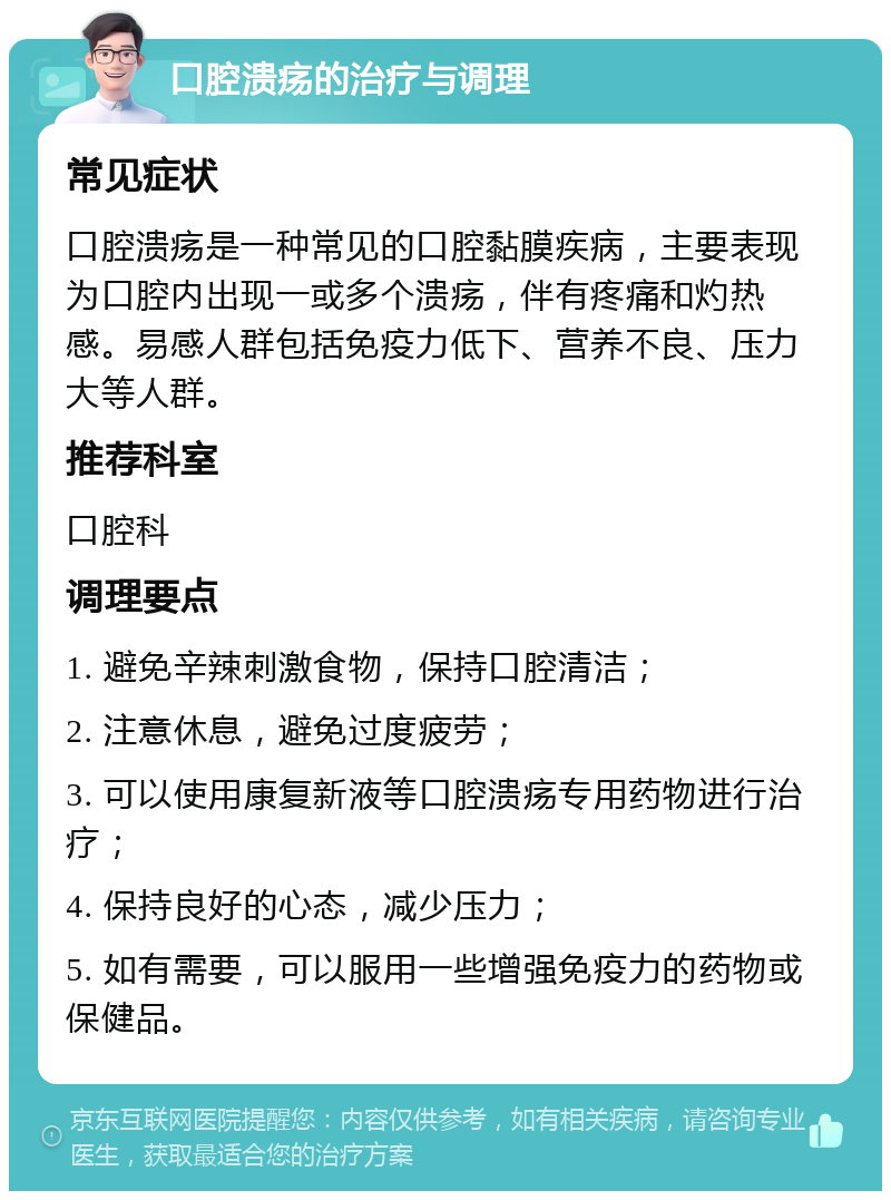 口腔溃疡的治疗与调理 常见症状 口腔溃疡是一种常见的口腔黏膜疾病，主要表现为口腔内出现一或多个溃疡，伴有疼痛和灼热感。易感人群包括免疫力低下、营养不良、压力大等人群。 推荐科室 口腔科 调理要点 1. 避免辛辣刺激食物，保持口腔清洁； 2. 注意休息，避免过度疲劳； 3. 可以使用康复新液等口腔溃疡专用药物进行治疗； 4. 保持良好的心态，减少压力； 5. 如有需要，可以服用一些增强免疫力的药物或保健品。