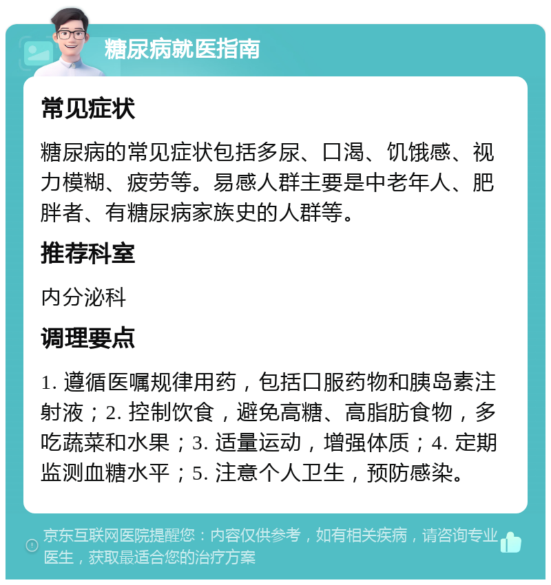 糖尿病就医指南 常见症状 糖尿病的常见症状包括多尿、口渴、饥饿感、视力模糊、疲劳等。易感人群主要是中老年人、肥胖者、有糖尿病家族史的人群等。 推荐科室 内分泌科 调理要点 1. 遵循医嘱规律用药，包括口服药物和胰岛素注射液；2. 控制饮食，避免高糖、高脂肪食物，多吃蔬菜和水果；3. 适量运动，增强体质；4. 定期监测血糖水平；5. 注意个人卫生，预防感染。