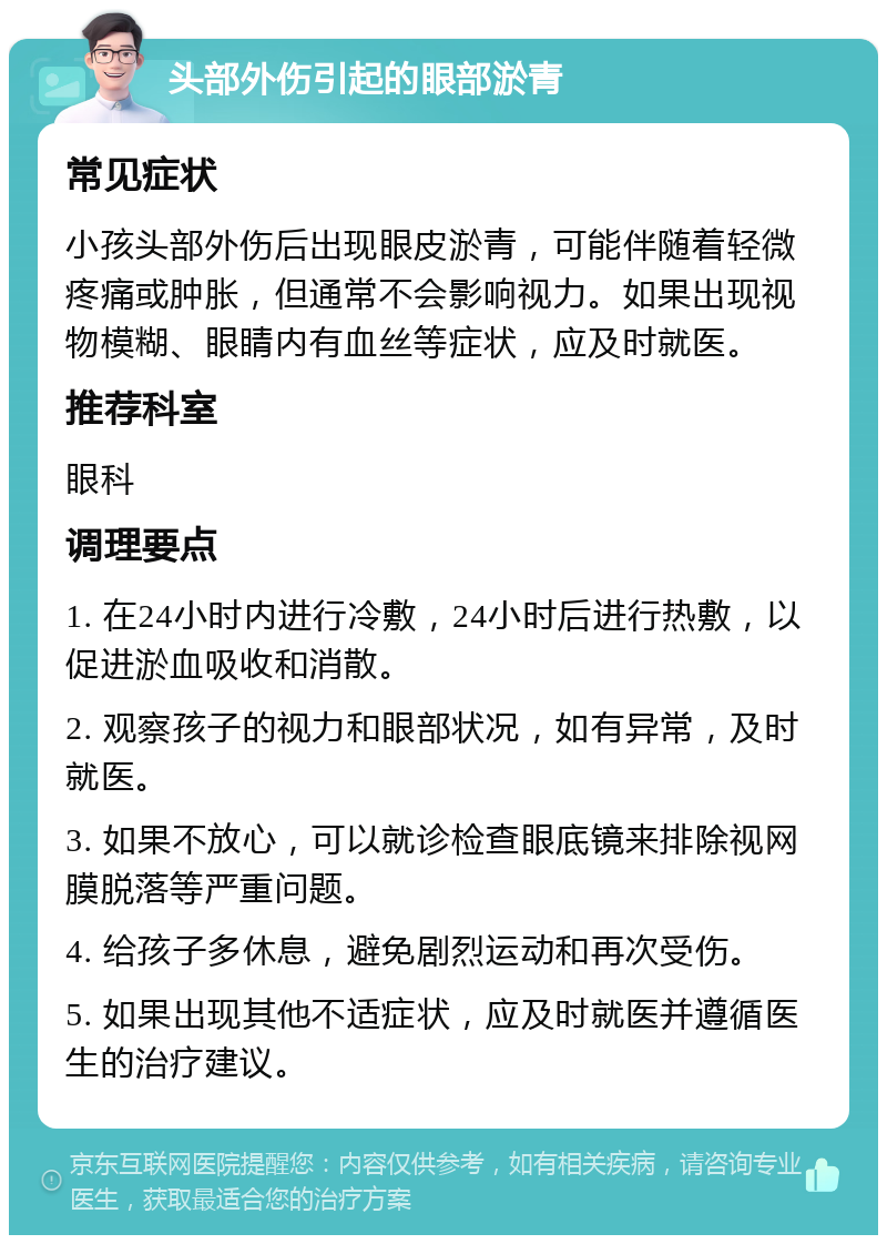 头部外伤引起的眼部淤青 常见症状 小孩头部外伤后出现眼皮淤青，可能伴随着轻微疼痛或肿胀，但通常不会影响视力。如果出现视物模糊、眼睛内有血丝等症状，应及时就医。 推荐科室 眼科 调理要点 1. 在24小时内进行冷敷，24小时后进行热敷，以促进淤血吸收和消散。 2. 观察孩子的视力和眼部状况，如有异常，及时就医。 3. 如果不放心，可以就诊检查眼底镜来排除视网膜脱落等严重问题。 4. 给孩子多休息，避免剧烈运动和再次受伤。 5. 如果出现其他不适症状，应及时就医并遵循医生的治疗建议。