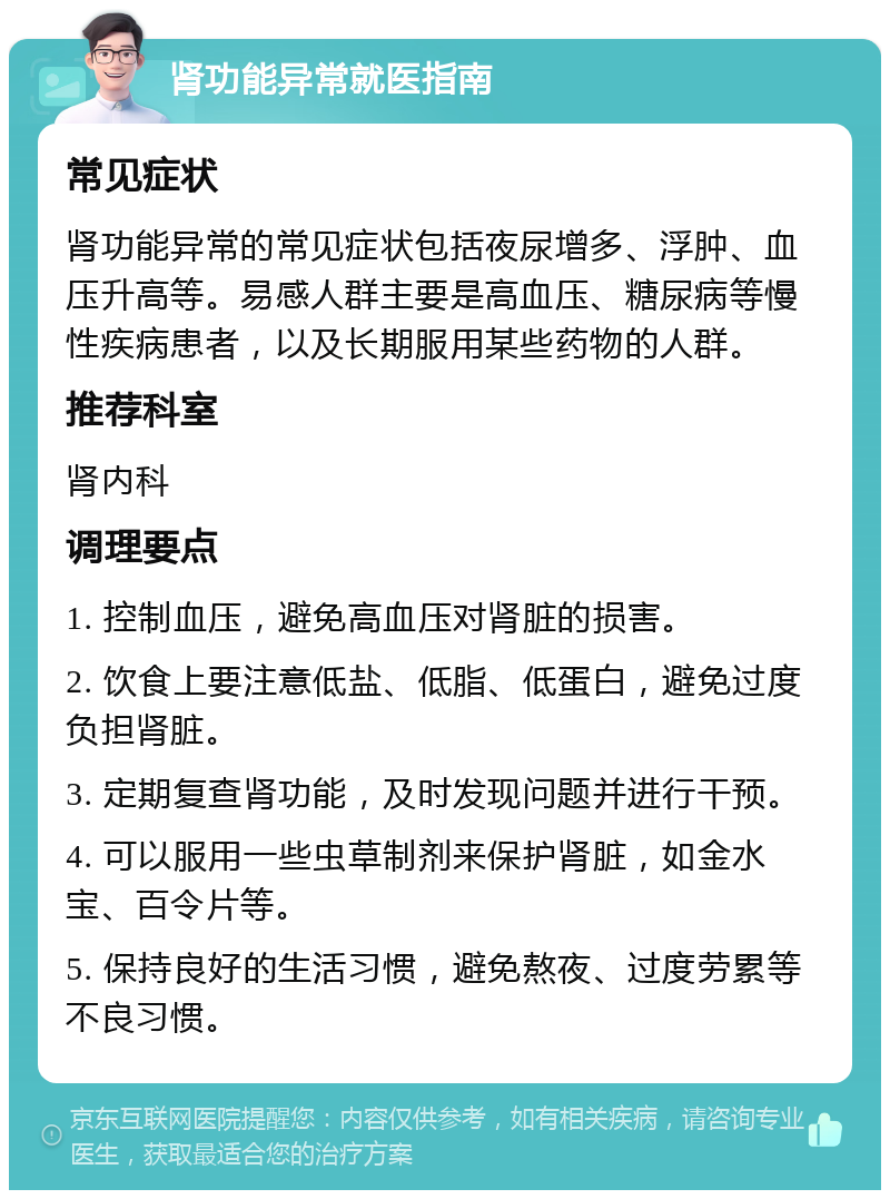 肾功能异常就医指南 常见症状 肾功能异常的常见症状包括夜尿增多、浮肿、血压升高等。易感人群主要是高血压、糖尿病等慢性疾病患者，以及长期服用某些药物的人群。 推荐科室 肾内科 调理要点 1. 控制血压，避免高血压对肾脏的损害。 2. 饮食上要注意低盐、低脂、低蛋白，避免过度负担肾脏。 3. 定期复查肾功能，及时发现问题并进行干预。 4. 可以服用一些虫草制剂来保护肾脏，如金水宝、百令片等。 5. 保持良好的生活习惯，避免熬夜、过度劳累等不良习惯。