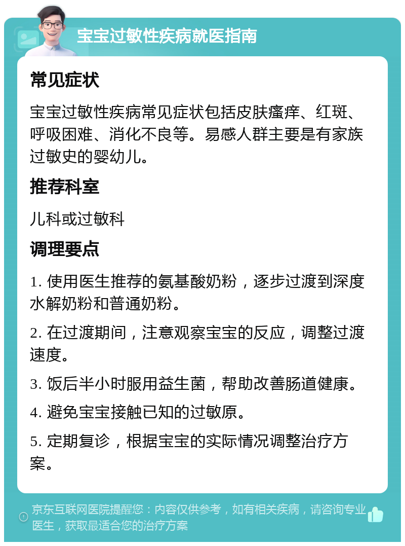 宝宝过敏性疾病就医指南 常见症状 宝宝过敏性疾病常见症状包括皮肤瘙痒、红斑、呼吸困难、消化不良等。易感人群主要是有家族过敏史的婴幼儿。 推荐科室 儿科或过敏科 调理要点 1. 使用医生推荐的氨基酸奶粉，逐步过渡到深度水解奶粉和普通奶粉。 2. 在过渡期间，注意观察宝宝的反应，调整过渡速度。 3. 饭后半小时服用益生菌，帮助改善肠道健康。 4. 避免宝宝接触已知的过敏原。 5. 定期复诊，根据宝宝的实际情况调整治疗方案。