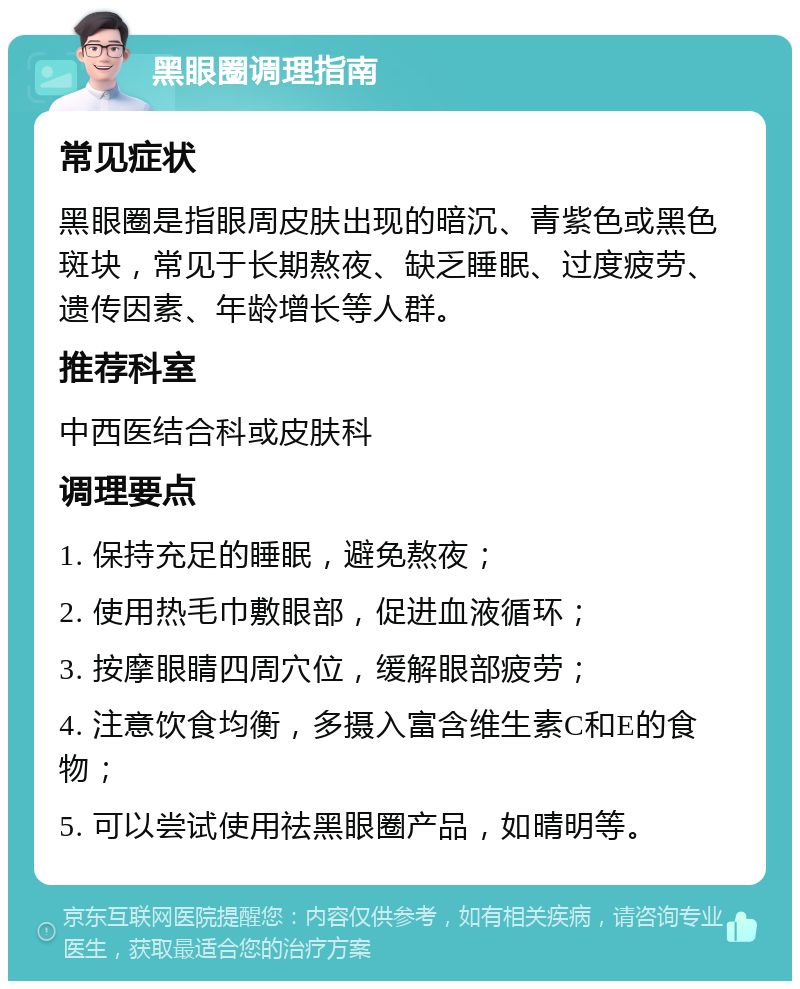 黑眼圈调理指南 常见症状 黑眼圈是指眼周皮肤出现的暗沉、青紫色或黑色斑块，常见于长期熬夜、缺乏睡眠、过度疲劳、遗传因素、年龄增长等人群。 推荐科室 中西医结合科或皮肤科 调理要点 1. 保持充足的睡眠，避免熬夜； 2. 使用热毛巾敷眼部，促进血液循环； 3. 按摩眼睛四周穴位，缓解眼部疲劳； 4. 注意饮食均衡，多摄入富含维生素C和E的食物； 5. 可以尝试使用祛黑眼圈产品，如晴明等。