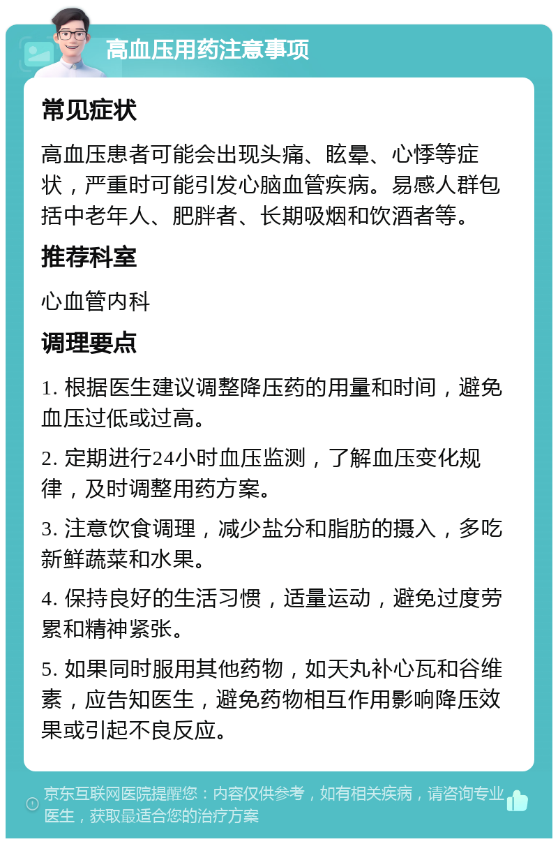 高血压用药注意事项 常见症状 高血压患者可能会出现头痛、眩晕、心悸等症状，严重时可能引发心脑血管疾病。易感人群包括中老年人、肥胖者、长期吸烟和饮酒者等。 推荐科室 心血管内科 调理要点 1. 根据医生建议调整降压药的用量和时间，避免血压过低或过高。 2. 定期进行24小时血压监测，了解血压变化规律，及时调整用药方案。 3. 注意饮食调理，减少盐分和脂肪的摄入，多吃新鲜蔬菜和水果。 4. 保持良好的生活习惯，适量运动，避免过度劳累和精神紧张。 5. 如果同时服用其他药物，如天丸补心瓦和谷维素，应告知医生，避免药物相互作用影响降压效果或引起不良反应。