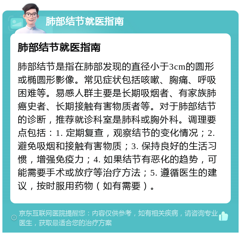 肺部结节就医指南 肺部结节就医指南 肺部结节是指在肺部发现的直径小于3cm的圆形或椭圆形影像。常见症状包括咳嗽、胸痛、呼吸困难等。易感人群主要是长期吸烟者、有家族肺癌史者、长期接触有害物质者等。对于肺部结节的诊断，推荐就诊科室是肺科或胸外科。调理要点包括：1. 定期复查，观察结节的变化情况；2. 避免吸烟和接触有害物质；3. 保持良好的生活习惯，增强免疫力；4. 如果结节有恶化的趋势，可能需要手术或放疗等治疗方法；5. 遵循医生的建议，按时服用药物（如有需要）。