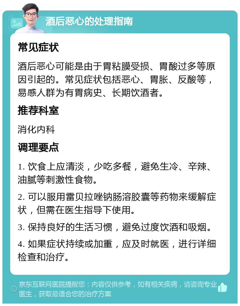 酒后恶心的处理指南 常见症状 酒后恶心可能是由于胃粘膜受损、胃酸过多等原因引起的。常见症状包括恶心、胃胀、反酸等，易感人群为有胃病史、长期饮酒者。 推荐科室 消化内科 调理要点 1. 饮食上应清淡，少吃多餐，避免生冷、辛辣、油腻等刺激性食物。 2. 可以服用雷贝拉唑钠肠溶胶囊等药物来缓解症状，但需在医生指导下使用。 3. 保持良好的生活习惯，避免过度饮酒和吸烟。 4. 如果症状持续或加重，应及时就医，进行详细检查和治疗。