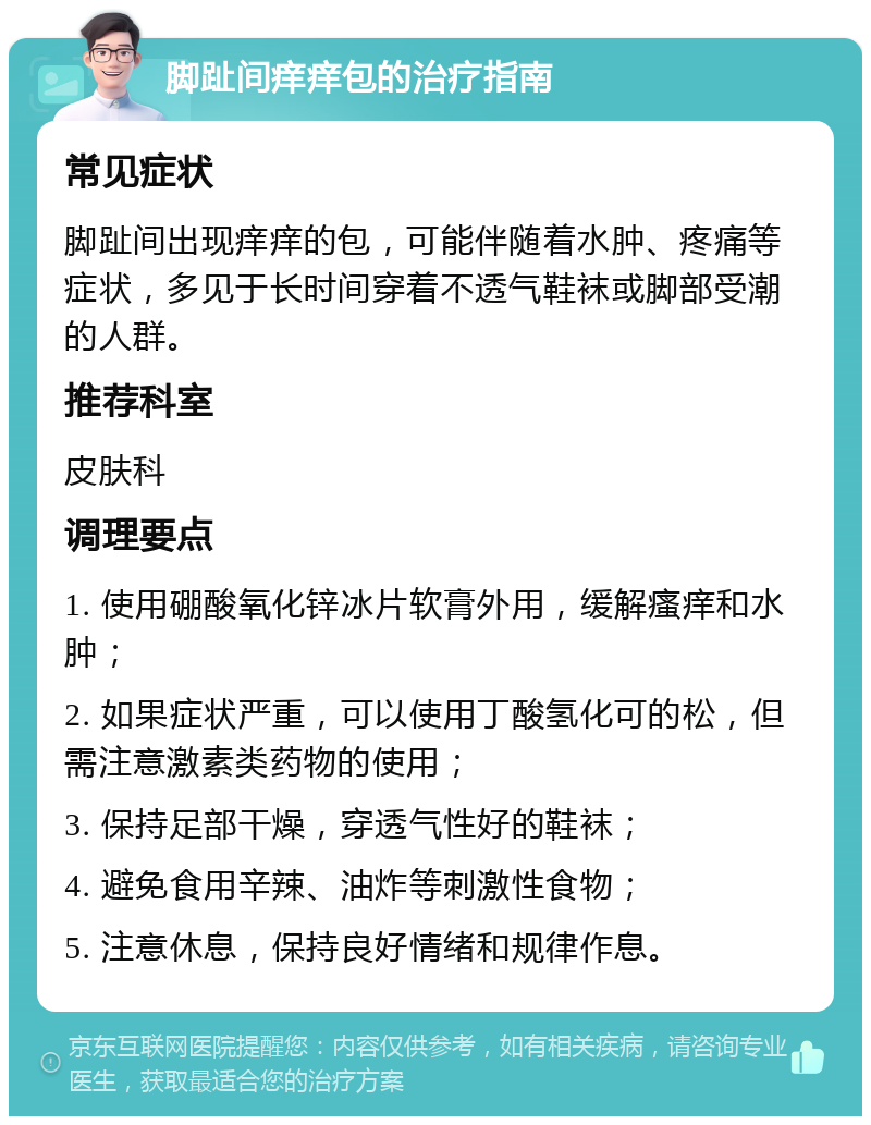 脚趾间痒痒包的治疗指南 常见症状 脚趾间出现痒痒的包，可能伴随着水肿、疼痛等症状，多见于长时间穿着不透气鞋袜或脚部受潮的人群。 推荐科室 皮肤科 调理要点 1. 使用硼酸氧化锌冰片软膏外用，缓解瘙痒和水肿； 2. 如果症状严重，可以使用丁酸氢化可的松，但需注意激素类药物的使用； 3. 保持足部干燥，穿透气性好的鞋袜； 4. 避免食用辛辣、油炸等刺激性食物； 5. 注意休息，保持良好情绪和规律作息。