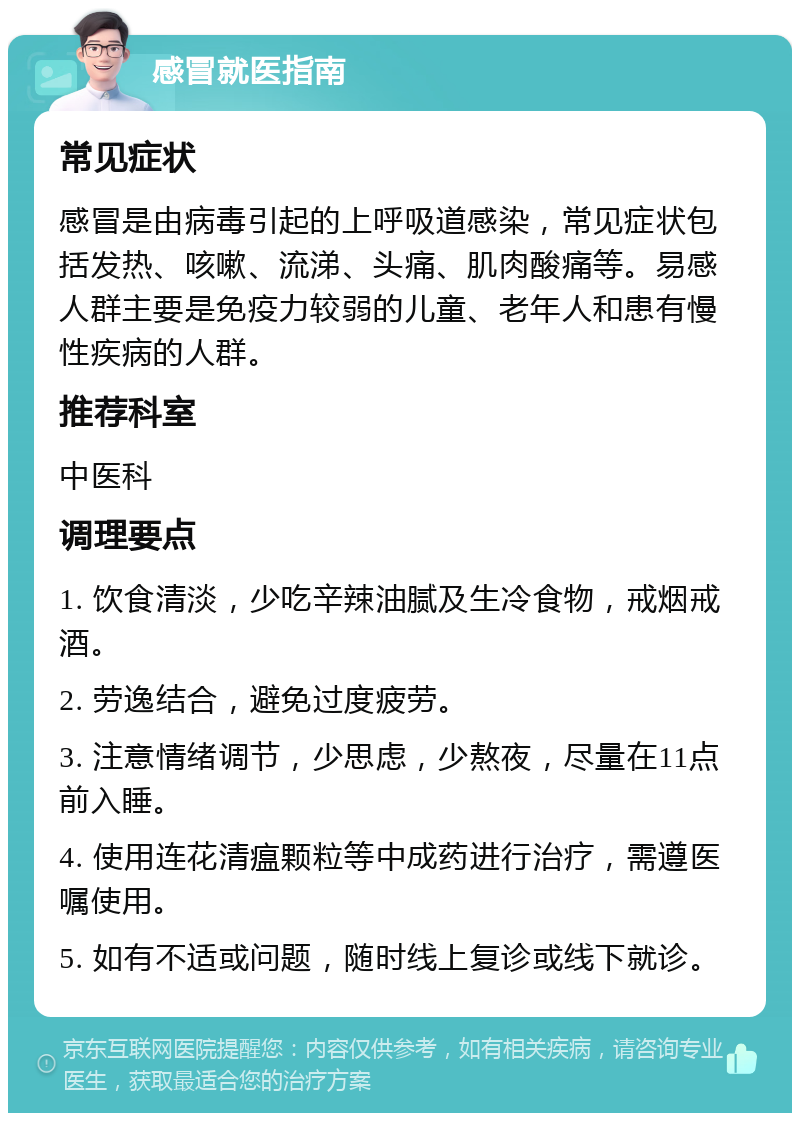 感冒就医指南 常见症状 感冒是由病毒引起的上呼吸道感染，常见症状包括发热、咳嗽、流涕、头痛、肌肉酸痛等。易感人群主要是免疫力较弱的儿童、老年人和患有慢性疾病的人群。 推荐科室 中医科 调理要点 1. 饮食清淡，少吃辛辣油腻及生冷食物，戒烟戒酒。 2. 劳逸结合，避免过度疲劳。 3. 注意情绪调节，少思虑，少熬夜，尽量在11点前入睡。 4. 使用连花清瘟颗粒等中成药进行治疗，需遵医嘱使用。 5. 如有不适或问题，随时线上复诊或线下就诊。