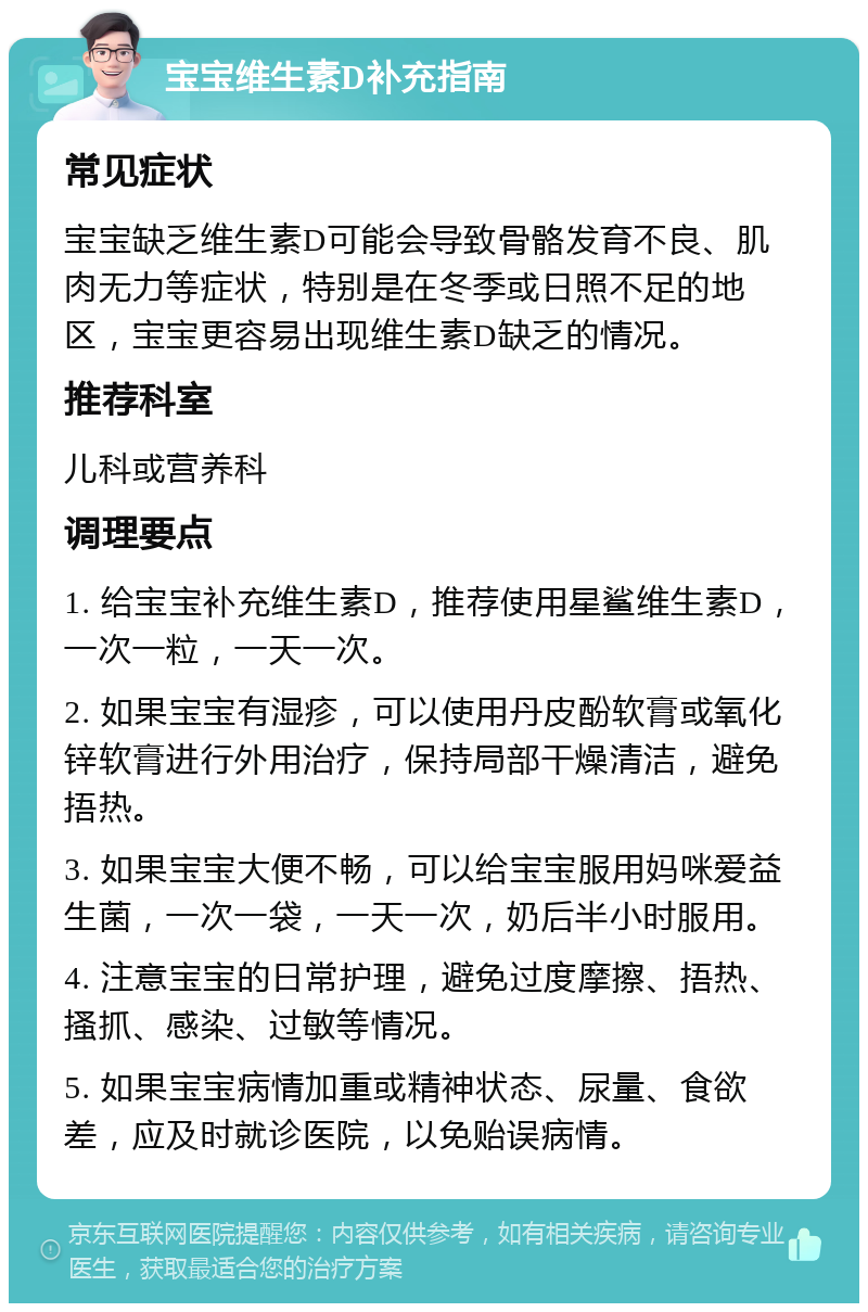 宝宝维生素D补充指南 常见症状 宝宝缺乏维生素D可能会导致骨骼发育不良、肌肉无力等症状，特别是在冬季或日照不足的地区，宝宝更容易出现维生素D缺乏的情况。 推荐科室 儿科或营养科 调理要点 1. 给宝宝补充维生素D，推荐使用星鲨维生素D，一次一粒，一天一次。 2. 如果宝宝有湿疹，可以使用丹皮酚软膏或氧化锌软膏进行外用治疗，保持局部干燥清洁，避免捂热。 3. 如果宝宝大便不畅，可以给宝宝服用妈咪爱益生菌，一次一袋，一天一次，奶后半小时服用。 4. 注意宝宝的日常护理，避免过度摩擦、捂热、搔抓、感染、过敏等情况。 5. 如果宝宝病情加重或精神状态、尿量、食欲差，应及时就诊医院，以免贻误病情。