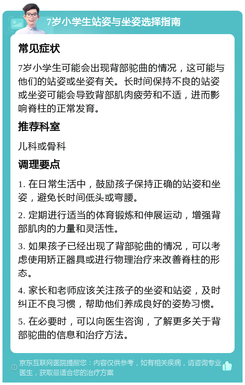 7岁小学生站姿与坐姿选择指南 常见症状 7岁小学生可能会出现背部驼曲的情况，这可能与他们的站姿或坐姿有关。长时间保持不良的站姿或坐姿可能会导致背部肌肉疲劳和不适，进而影响脊柱的正常发育。 推荐科室 儿科或骨科 调理要点 1. 在日常生活中，鼓励孩子保持正确的站姿和坐姿，避免长时间低头或弯腰。 2. 定期进行适当的体育锻炼和伸展运动，增强背部肌肉的力量和灵活性。 3. 如果孩子已经出现了背部驼曲的情况，可以考虑使用矫正器具或进行物理治疗来改善脊柱的形态。 4. 家长和老师应该关注孩子的坐姿和站姿，及时纠正不良习惯，帮助他们养成良好的姿势习惯。 5. 在必要时，可以向医生咨询，了解更多关于背部驼曲的信息和治疗方法。