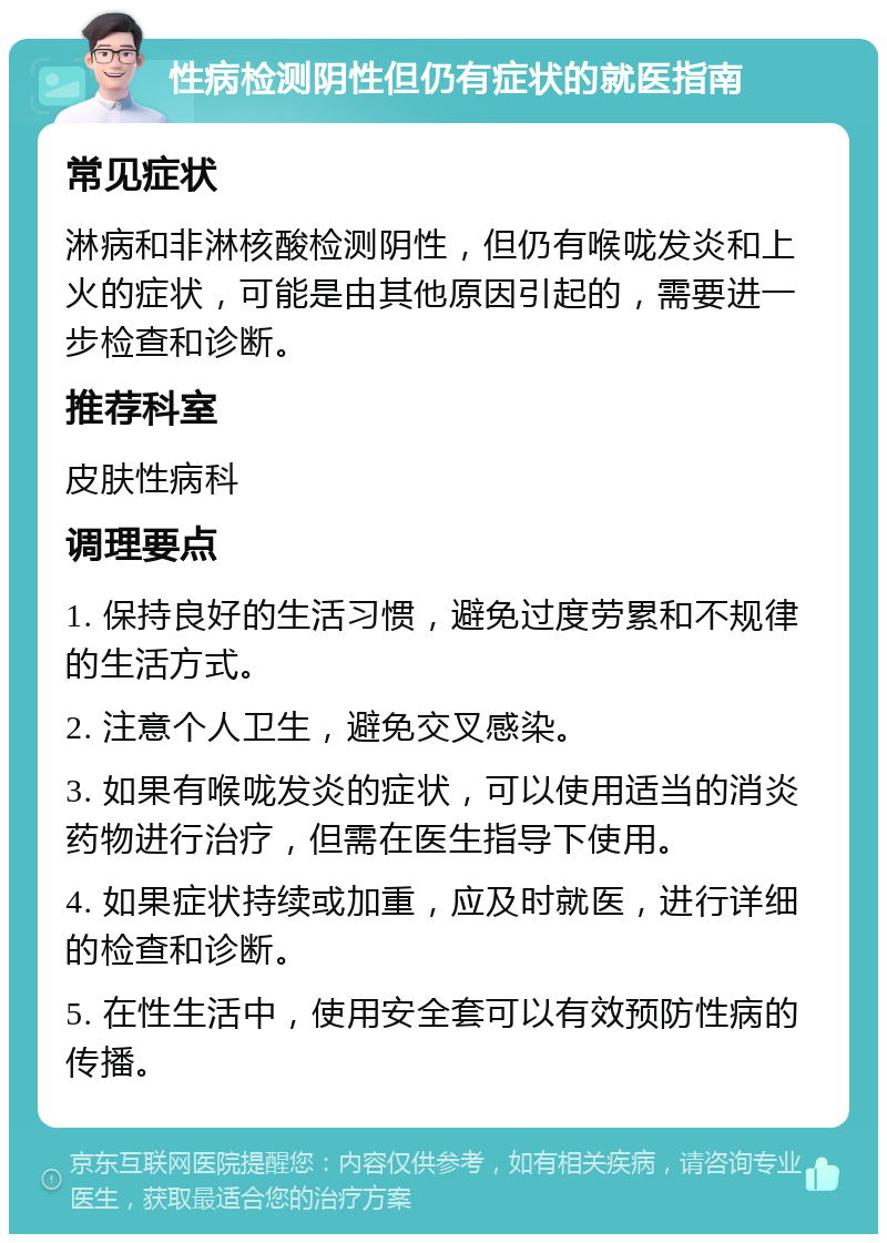 性病检测阴性但仍有症状的就医指南 常见症状 淋病和非淋核酸检测阴性，但仍有喉咙发炎和上火的症状，可能是由其他原因引起的，需要进一步检查和诊断。 推荐科室 皮肤性病科 调理要点 1. 保持良好的生活习惯，避免过度劳累和不规律的生活方式。 2. 注意个人卫生，避免交叉感染。 3. 如果有喉咙发炎的症状，可以使用适当的消炎药物进行治疗，但需在医生指导下使用。 4. 如果症状持续或加重，应及时就医，进行详细的检查和诊断。 5. 在性生活中，使用安全套可以有效预防性病的传播。