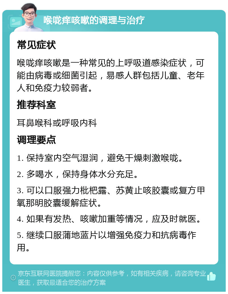 喉咙痒咳嗽的调理与治疗 常见症状 喉咙痒咳嗽是一种常见的上呼吸道感染症状，可能由病毒或细菌引起，易感人群包括儿童、老年人和免疫力较弱者。 推荐科室 耳鼻喉科或呼吸内科 调理要点 1. 保持室内空气湿润，避免干燥刺激喉咙。 2. 多喝水，保持身体水分充足。 3. 可以口服强力枇杷露、苏黄止咳胶囊或复方甲氧那明胶囊缓解症状。 4. 如果有发热、咳嗽加重等情况，应及时就医。 5. 继续口服蒲地蓝片以增强免疫力和抗病毒作用。