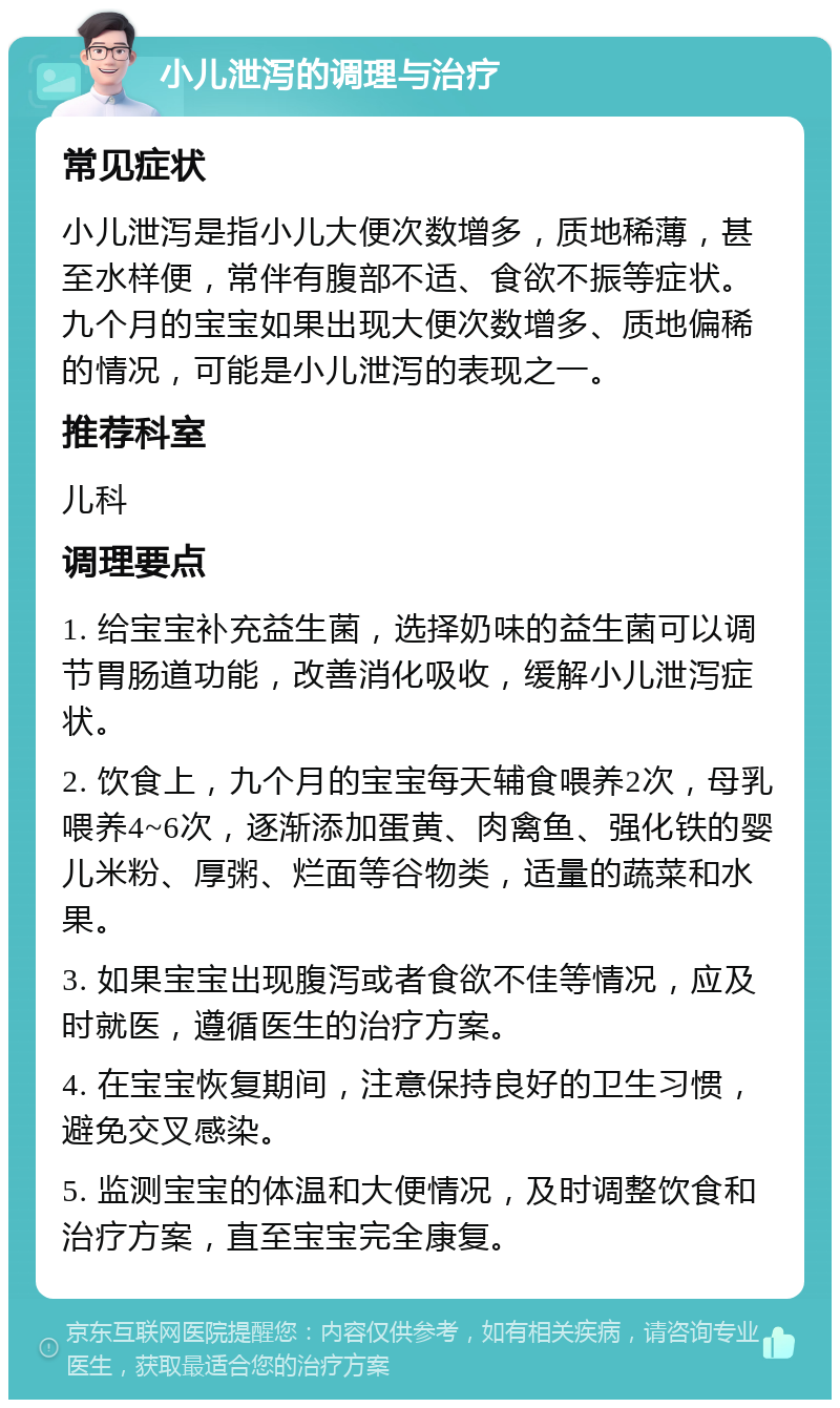 小儿泄泻的调理与治疗 常见症状 小儿泄泻是指小儿大便次数增多，质地稀薄，甚至水样便，常伴有腹部不适、食欲不振等症状。九个月的宝宝如果出现大便次数增多、质地偏稀的情况，可能是小儿泄泻的表现之一。 推荐科室 儿科 调理要点 1. 给宝宝补充益生菌，选择奶味的益生菌可以调节胃肠道功能，改善消化吸收，缓解小儿泄泻症状。 2. 饮食上，九个月的宝宝每天辅食喂养2次，母乳喂养4~6次，逐渐添加蛋黄、肉禽鱼、强化铁的婴儿米粉、厚粥、烂面等谷物类，适量的蔬菜和水果。 3. 如果宝宝出现腹泻或者食欲不佳等情况，应及时就医，遵循医生的治疗方案。 4. 在宝宝恢复期间，注意保持良好的卫生习惯，避免交叉感染。 5. 监测宝宝的体温和大便情况，及时调整饮食和治疗方案，直至宝宝完全康复。