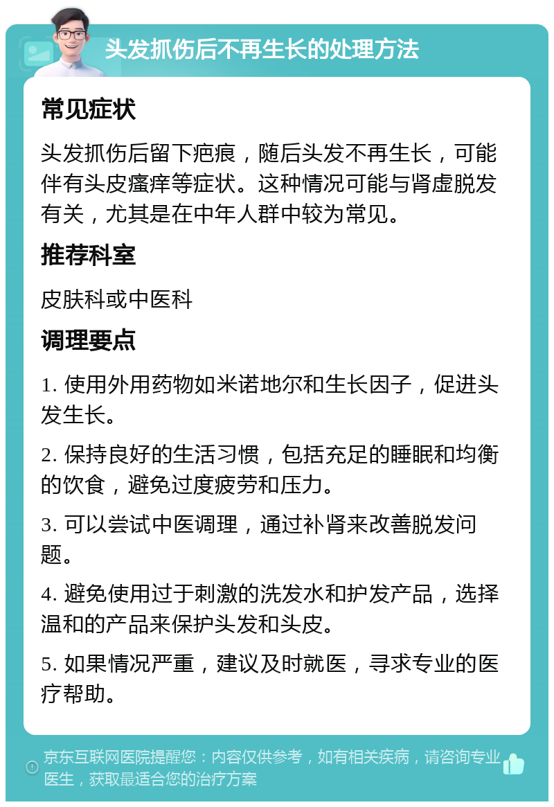 头发抓伤后不再生长的处理方法 常见症状 头发抓伤后留下疤痕，随后头发不再生长，可能伴有头皮瘙痒等症状。这种情况可能与肾虚脱发有关，尤其是在中年人群中较为常见。 推荐科室 皮肤科或中医科 调理要点 1. 使用外用药物如米诺地尔和生长因子，促进头发生长。 2. 保持良好的生活习惯，包括充足的睡眠和均衡的饮食，避免过度疲劳和压力。 3. 可以尝试中医调理，通过补肾来改善脱发问题。 4. 避免使用过于刺激的洗发水和护发产品，选择温和的产品来保护头发和头皮。 5. 如果情况严重，建议及时就医，寻求专业的医疗帮助。