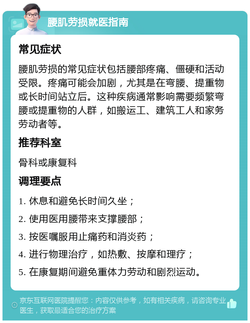 腰肌劳损就医指南 常见症状 腰肌劳损的常见症状包括腰部疼痛、僵硬和活动受限。疼痛可能会加剧，尤其是在弯腰、提重物或长时间站立后。这种疾病通常影响需要频繁弯腰或提重物的人群，如搬运工、建筑工人和家务劳动者等。 推荐科室 骨科或康复科 调理要点 1. 休息和避免长时间久坐； 2. 使用医用腰带来支撑腰部； 3. 按医嘱服用止痛药和消炎药； 4. 进行物理治疗，如热敷、按摩和理疗； 5. 在康复期间避免重体力劳动和剧烈运动。