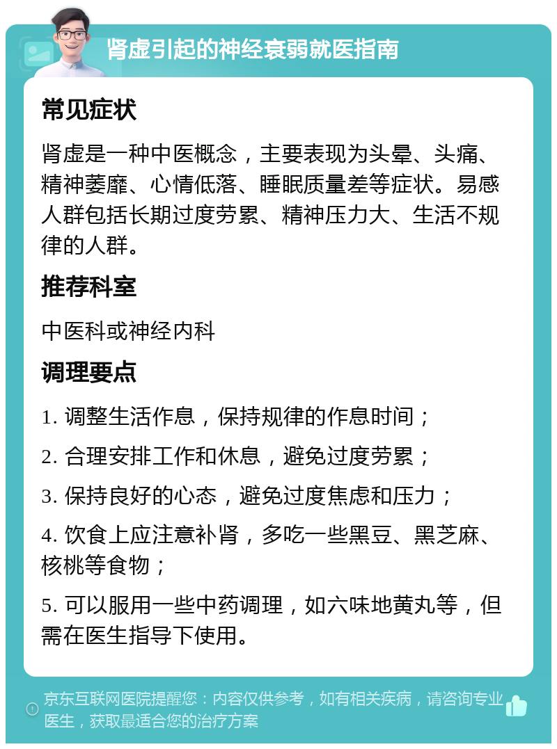 肾虚引起的神经衰弱就医指南 常见症状 肾虚是一种中医概念，主要表现为头晕、头痛、精神萎靡、心情低落、睡眠质量差等症状。易感人群包括长期过度劳累、精神压力大、生活不规律的人群。 推荐科室 中医科或神经内科 调理要点 1. 调整生活作息，保持规律的作息时间； 2. 合理安排工作和休息，避免过度劳累； 3. 保持良好的心态，避免过度焦虑和压力； 4. 饮食上应注意补肾，多吃一些黑豆、黑芝麻、核桃等食物； 5. 可以服用一些中药调理，如六味地黄丸等，但需在医生指导下使用。