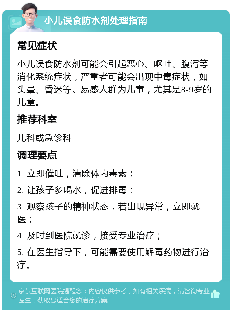 小儿误食防水剂处理指南 常见症状 小儿误食防水剂可能会引起恶心、呕吐、腹泻等消化系统症状，严重者可能会出现中毒症状，如头晕、昏迷等。易感人群为儿童，尤其是8-9岁的儿童。 推荐科室 儿科或急诊科 调理要点 1. 立即催吐，清除体内毒素； 2. 让孩子多喝水，促进排毒； 3. 观察孩子的精神状态，若出现异常，立即就医； 4. 及时到医院就诊，接受专业治疗； 5. 在医生指导下，可能需要使用解毒药物进行治疗。