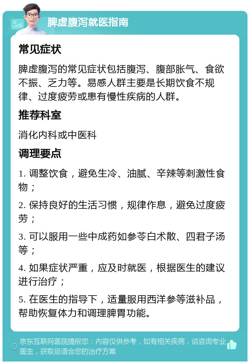 脾虚腹泻就医指南 常见症状 脾虚腹泻的常见症状包括腹泻、腹部胀气、食欲不振、乏力等。易感人群主要是长期饮食不规律、过度疲劳或患有慢性疾病的人群。 推荐科室 消化内科或中医科 调理要点 1. 调整饮食，避免生冷、油腻、辛辣等刺激性食物； 2. 保持良好的生活习惯，规律作息，避免过度疲劳； 3. 可以服用一些中成药如参苓白术散、四君子汤等； 4. 如果症状严重，应及时就医，根据医生的建议进行治疗； 5. 在医生的指导下，适量服用西洋参等滋补品，帮助恢复体力和调理脾胃功能。