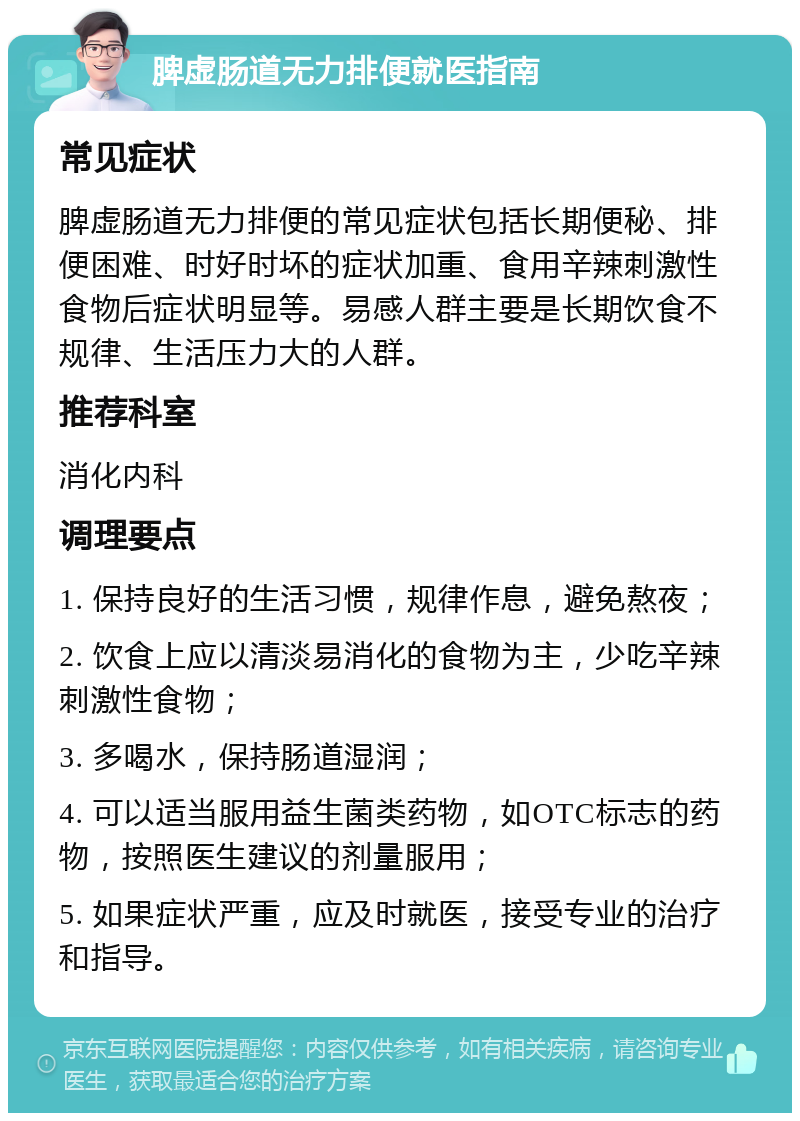 脾虚肠道无力排便就医指南 常见症状 脾虚肠道无力排便的常见症状包括长期便秘、排便困难、时好时坏的症状加重、食用辛辣刺激性食物后症状明显等。易感人群主要是长期饮食不规律、生活压力大的人群。 推荐科室 消化内科 调理要点 1. 保持良好的生活习惯，规律作息，避免熬夜； 2. 饮食上应以清淡易消化的食物为主，少吃辛辣刺激性食物； 3. 多喝水，保持肠道湿润； 4. 可以适当服用益生菌类药物，如OTC标志的药物，按照医生建议的剂量服用； 5. 如果症状严重，应及时就医，接受专业的治疗和指导。