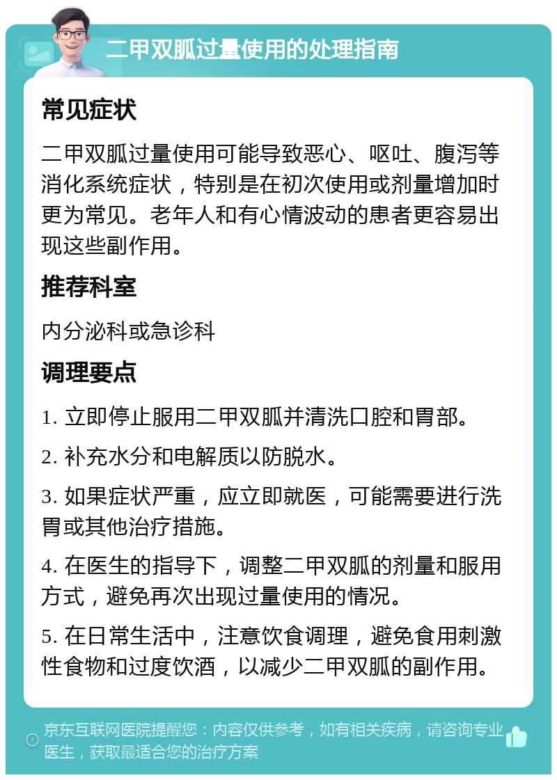 二甲双胍过量使用的处理指南 常见症状 二甲双胍过量使用可能导致恶心、呕吐、腹泻等消化系统症状，特别是在初次使用或剂量增加时更为常见。老年人和有心情波动的患者更容易出现这些副作用。 推荐科室 内分泌科或急诊科 调理要点 1. 立即停止服用二甲双胍并清洗口腔和胃部。 2. 补充水分和电解质以防脱水。 3. 如果症状严重，应立即就医，可能需要进行洗胃或其他治疗措施。 4. 在医生的指导下，调整二甲双胍的剂量和服用方式，避免再次出现过量使用的情况。 5. 在日常生活中，注意饮食调理，避免食用刺激性食物和过度饮酒，以减少二甲双胍的副作用。