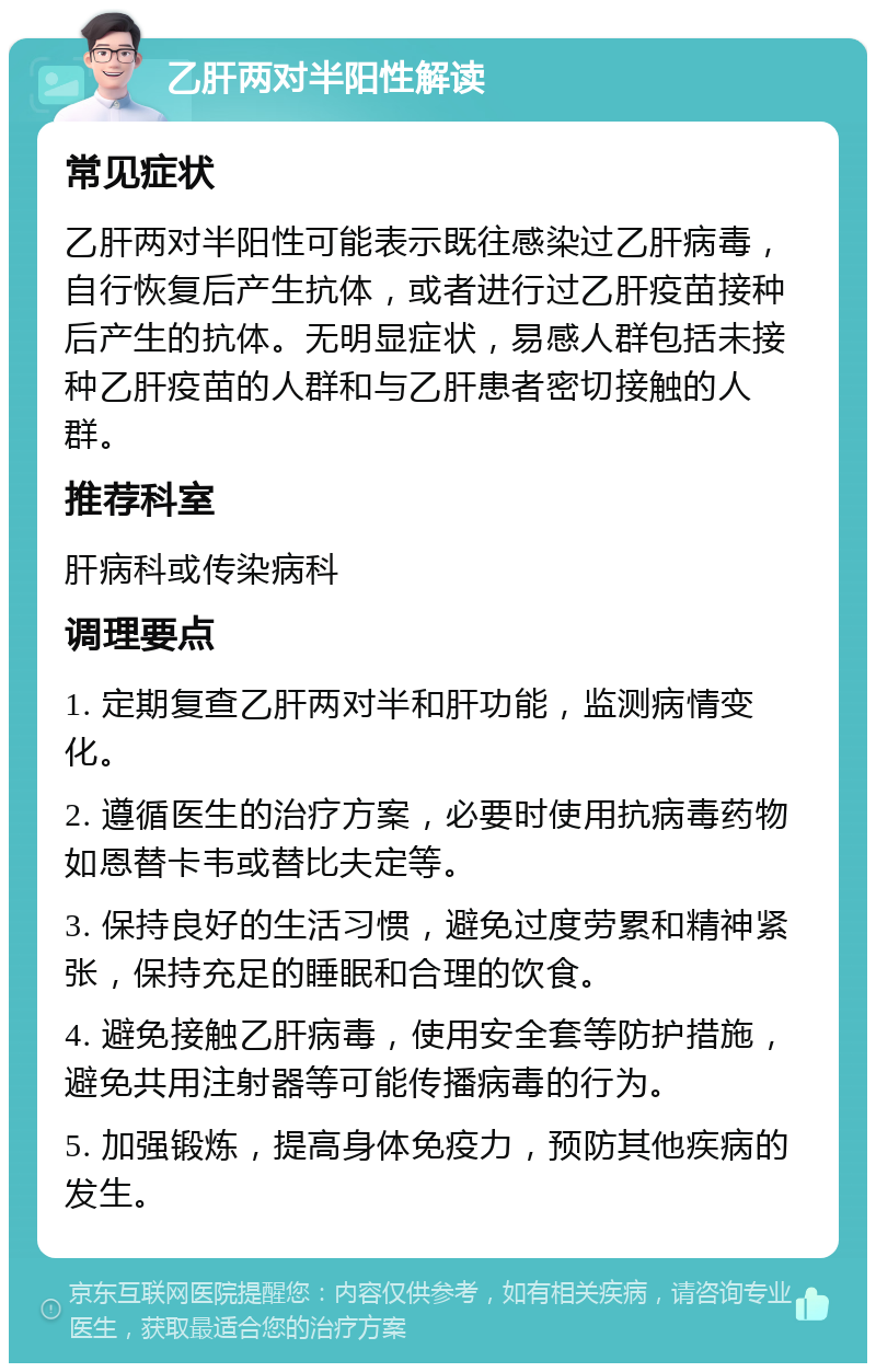 乙肝两对半阳性解读 常见症状 乙肝两对半阳性可能表示既往感染过乙肝病毒，自行恢复后产生抗体，或者进行过乙肝疫苗接种后产生的抗体。无明显症状，易感人群包括未接种乙肝疫苗的人群和与乙肝患者密切接触的人群。 推荐科室 肝病科或传染病科 调理要点 1. 定期复查乙肝两对半和肝功能，监测病情变化。 2. 遵循医生的治疗方案，必要时使用抗病毒药物如恩替卡韦或替比夫定等。 3. 保持良好的生活习惯，避免过度劳累和精神紧张，保持充足的睡眠和合理的饮食。 4. 避免接触乙肝病毒，使用安全套等防护措施，避免共用注射器等可能传播病毒的行为。 5. 加强锻炼，提高身体免疫力，预防其他疾病的发生。