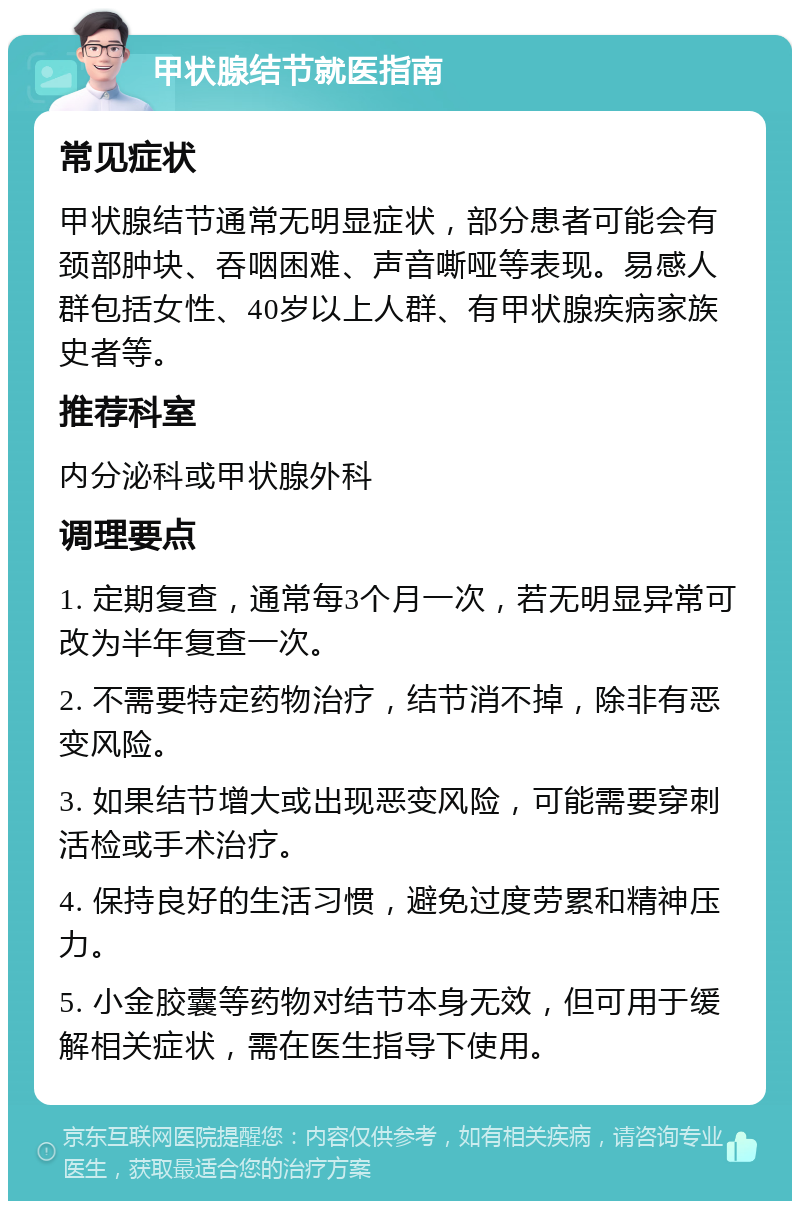 甲状腺结节就医指南 常见症状 甲状腺结节通常无明显症状，部分患者可能会有颈部肿块、吞咽困难、声音嘶哑等表现。易感人群包括女性、40岁以上人群、有甲状腺疾病家族史者等。 推荐科室 内分泌科或甲状腺外科 调理要点 1. 定期复查，通常每3个月一次，若无明显异常可改为半年复查一次。 2. 不需要特定药物治疗，结节消不掉，除非有恶变风险。 3. 如果结节增大或出现恶变风险，可能需要穿刺活检或手术治疗。 4. 保持良好的生活习惯，避免过度劳累和精神压力。 5. 小金胶囊等药物对结节本身无效，但可用于缓解相关症状，需在医生指导下使用。