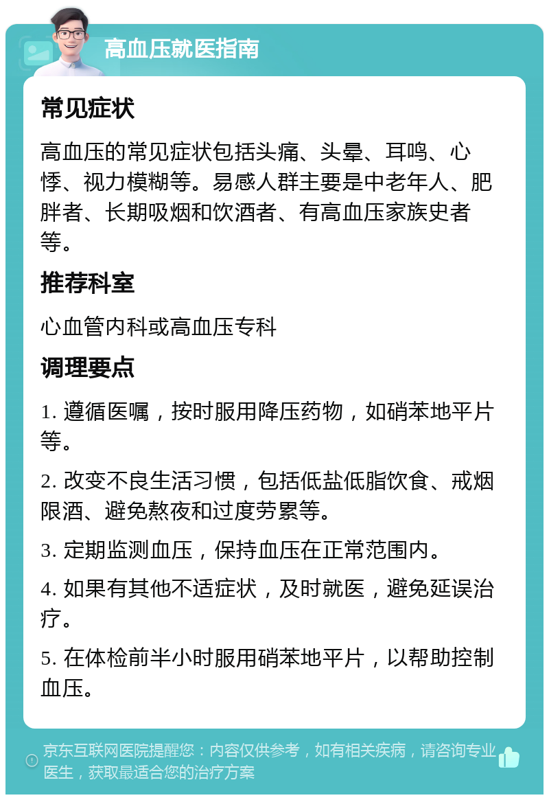 高血压就医指南 常见症状 高血压的常见症状包括头痛、头晕、耳鸣、心悸、视力模糊等。易感人群主要是中老年人、肥胖者、长期吸烟和饮酒者、有高血压家族史者等。 推荐科室 心血管内科或高血压专科 调理要点 1. 遵循医嘱，按时服用降压药物，如硝苯地平片等。 2. 改变不良生活习惯，包括低盐低脂饮食、戒烟限酒、避免熬夜和过度劳累等。 3. 定期监测血压，保持血压在正常范围内。 4. 如果有其他不适症状，及时就医，避免延误治疗。 5. 在体检前半小时服用硝苯地平片，以帮助控制血压。