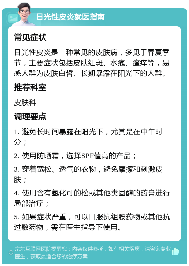 日光性皮炎就医指南 常见症状 日光性皮炎是一种常见的皮肤病，多见于春夏季节，主要症状包括皮肤红斑、水疱、瘙痒等，易感人群为皮肤白皙、长期暴露在阳光下的人群。 推荐科室 皮肤科 调理要点 1. 避免长时间暴露在阳光下，尤其是在中午时分； 2. 使用防晒霜，选择SPF值高的产品； 3. 穿着宽松、透气的衣物，避免摩擦和刺激皮肤； 4. 使用含有氢化可的松或其他类固醇的药膏进行局部治疗； 5. 如果症状严重，可以口服抗组胺药物或其他抗过敏药物，需在医生指导下使用。