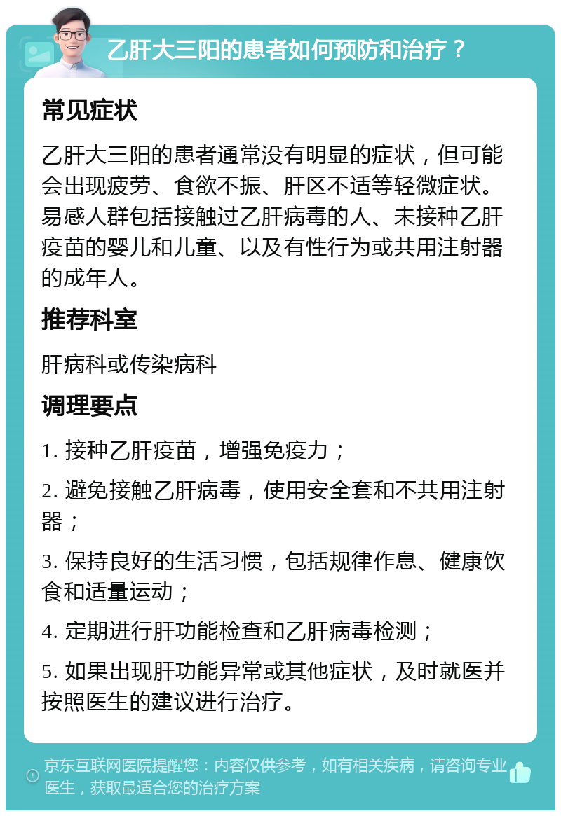 乙肝大三阳的患者如何预防和治疗？ 常见症状 乙肝大三阳的患者通常没有明显的症状，但可能会出现疲劳、食欲不振、肝区不适等轻微症状。易感人群包括接触过乙肝病毒的人、未接种乙肝疫苗的婴儿和儿童、以及有性行为或共用注射器的成年人。 推荐科室 肝病科或传染病科 调理要点 1. 接种乙肝疫苗，增强免疫力； 2. 避免接触乙肝病毒，使用安全套和不共用注射器； 3. 保持良好的生活习惯，包括规律作息、健康饮食和适量运动； 4. 定期进行肝功能检查和乙肝病毒检测； 5. 如果出现肝功能异常或其他症状，及时就医并按照医生的建议进行治疗。