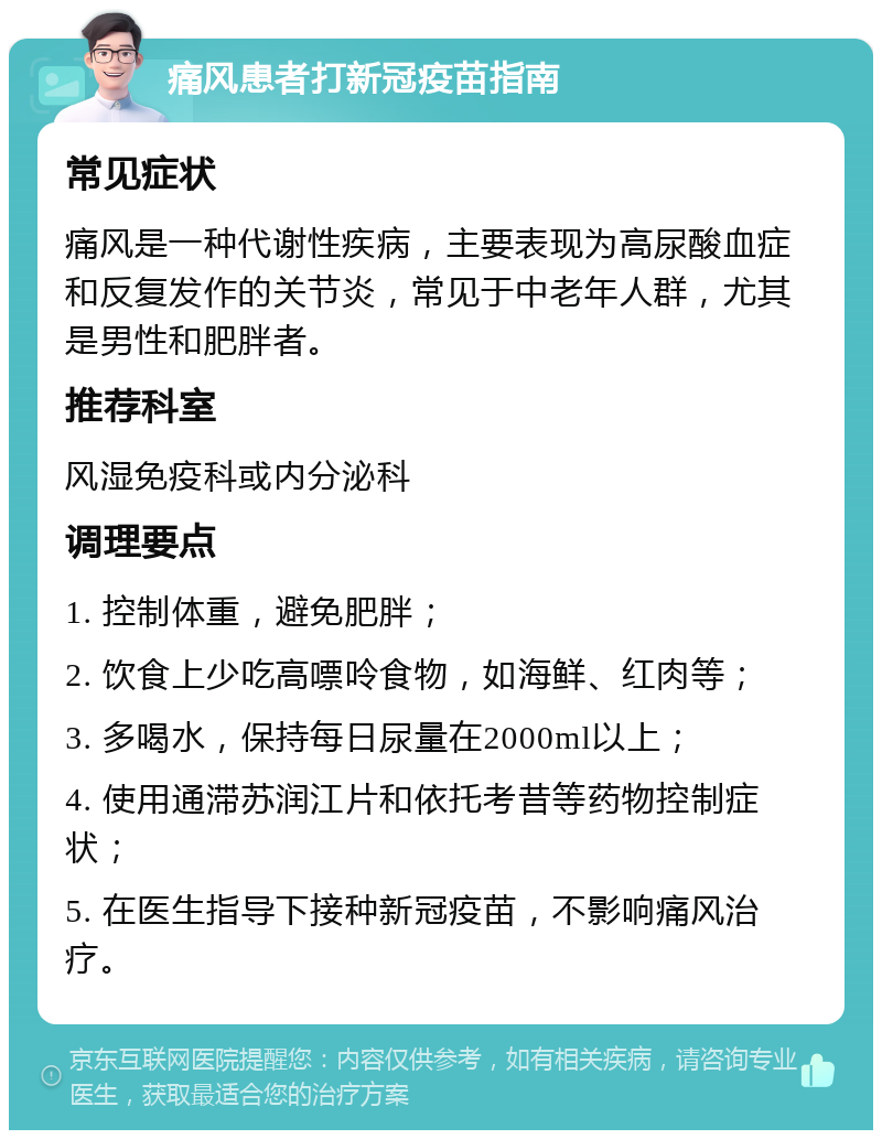 痛风患者打新冠疫苗指南 常见症状 痛风是一种代谢性疾病，主要表现为高尿酸血症和反复发作的关节炎，常见于中老年人群，尤其是男性和肥胖者。 推荐科室 风湿免疫科或内分泌科 调理要点 1. 控制体重，避免肥胖； 2. 饮食上少吃高嘌呤食物，如海鲜、红肉等； 3. 多喝水，保持每日尿量在2000ml以上； 4. 使用通滞苏润江片和依托考昔等药物控制症状； 5. 在医生指导下接种新冠疫苗，不影响痛风治疗。