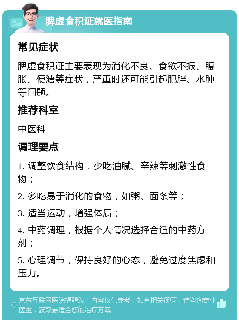 脾虚食积证就医指南 常见症状 脾虚食积证主要表现为消化不良、食欲不振、腹胀、便溏等症状，严重时还可能引起肥胖、水肿等问题。 推荐科室 中医科 调理要点 1. 调整饮食结构，少吃油腻、辛辣等刺激性食物； 2. 多吃易于消化的食物，如粥、面条等； 3. 适当运动，增强体质； 4. 中药调理，根据个人情况选择合适的中药方剂； 5. 心理调节，保持良好的心态，避免过度焦虑和压力。