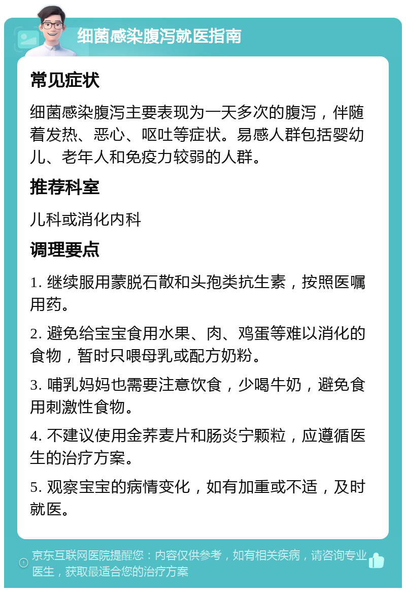 细菌感染腹泻就医指南 常见症状 细菌感染腹泻主要表现为一天多次的腹泻，伴随着发热、恶心、呕吐等症状。易感人群包括婴幼儿、老年人和免疫力较弱的人群。 推荐科室 儿科或消化内科 调理要点 1. 继续服用蒙脱石散和头孢类抗生素，按照医嘱用药。 2. 避免给宝宝食用水果、肉、鸡蛋等难以消化的食物，暂时只喂母乳或配方奶粉。 3. 哺乳妈妈也需要注意饮食，少喝牛奶，避免食用刺激性食物。 4. 不建议使用金荞麦片和肠炎宁颗粒，应遵循医生的治疗方案。 5. 观察宝宝的病情变化，如有加重或不适，及时就医。