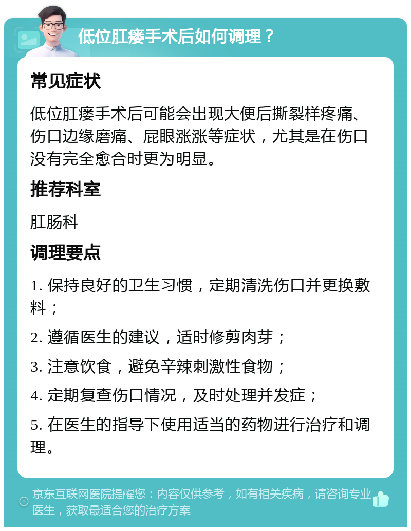 低位肛瘘手术后如何调理？ 常见症状 低位肛瘘手术后可能会出现大便后撕裂样疼痛、伤口边缘磨痛、屁眼涨涨等症状，尤其是在伤口没有完全愈合时更为明显。 推荐科室 肛肠科 调理要点 1. 保持良好的卫生习惯，定期清洗伤口并更换敷料； 2. 遵循医生的建议，适时修剪肉芽； 3. 注意饮食，避免辛辣刺激性食物； 4. 定期复查伤口情况，及时处理并发症； 5. 在医生的指导下使用适当的药物进行治疗和调理。