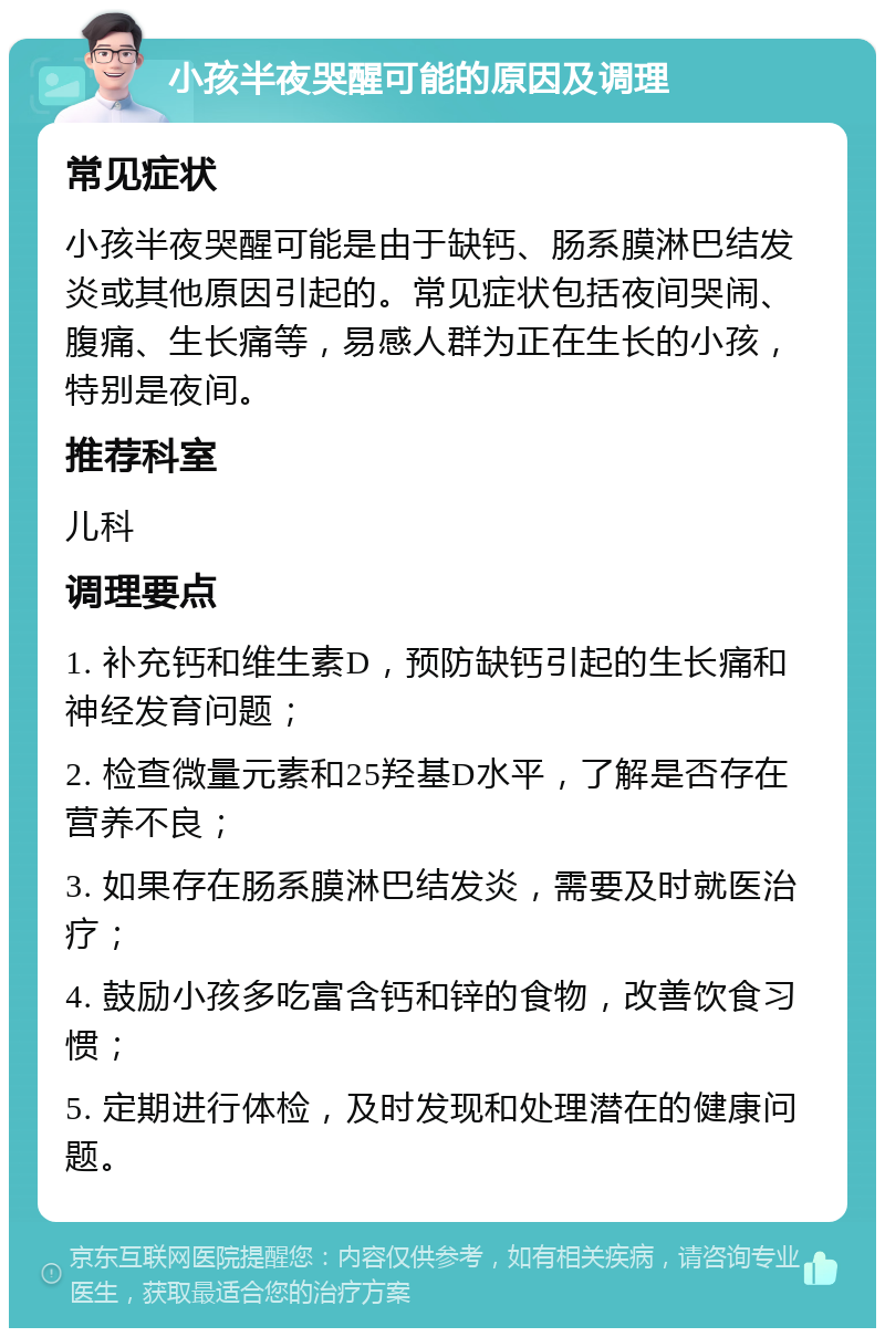 小孩半夜哭醒可能的原因及调理 常见症状 小孩半夜哭醒可能是由于缺钙、肠系膜淋巴结发炎或其他原因引起的。常见症状包括夜间哭闹、腹痛、生长痛等，易感人群为正在生长的小孩，特别是夜间。 推荐科室 儿科 调理要点 1. 补充钙和维生素D，预防缺钙引起的生长痛和神经发育问题； 2. 检查微量元素和25羟基D水平，了解是否存在营养不良； 3. 如果存在肠系膜淋巴结发炎，需要及时就医治疗； 4. 鼓励小孩多吃富含钙和锌的食物，改善饮食习惯； 5. 定期进行体检，及时发现和处理潜在的健康问题。