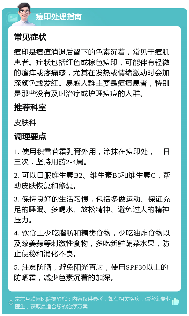 痘印处理指南 常见症状 痘印是痘痘消退后留下的色素沉着，常见于痘肌患者。症状包括红色或棕色痘印，可能伴有轻微的瘙痒或疼痛感，尤其在发热或情绪激动时会加深颜色或发红。易感人群主要是痘痘患者，特别是那些没有及时治疗或护理痘痘的人群。 推荐科室 皮肤科 调理要点 1. 使用积雪苷霜乳膏外用，涂抹在痘印处，一日三次，坚持用药2-4周。 2. 可以口服维生素B2、维生素B6和维生素C，帮助皮肤恢复和修复。 3. 保持良好的生活习惯，包括多做运动、保证充足的睡眠、多喝水、放松精神、避免过大的精神压力。 4. 饮食上少吃脂肪和糖类食物，少吃油炸食物以及葱姜蒜等刺激性食物，多吃新鲜蔬菜水果，防止便秘和消化不良。 5. 注意防晒，避免阳光直射，使用SPF30以上的防晒霜，减少色素沉着的加深。