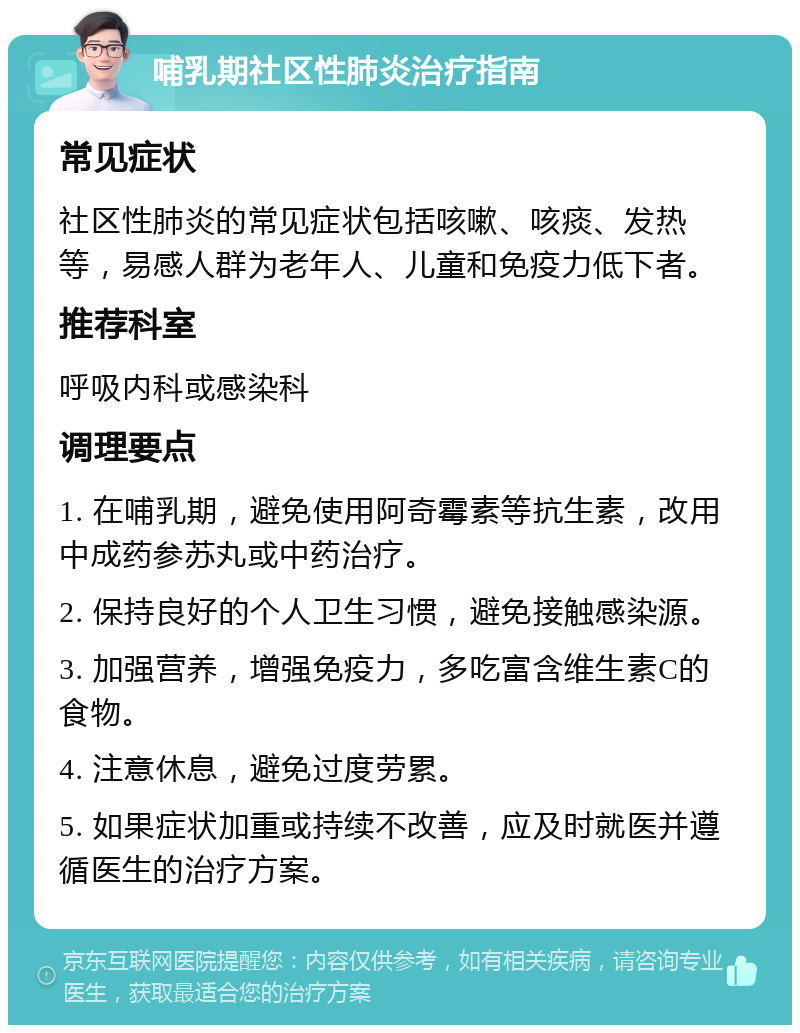 哺乳期社区性肺炎治疗指南 常见症状 社区性肺炎的常见症状包括咳嗽、咳痰、发热等，易感人群为老年人、儿童和免疫力低下者。 推荐科室 呼吸内科或感染科 调理要点 1. 在哺乳期，避免使用阿奇霉素等抗生素，改用中成药参苏丸或中药治疗。 2. 保持良好的个人卫生习惯，避免接触感染源。 3. 加强营养，增强免疫力，多吃富含维生素C的食物。 4. 注意休息，避免过度劳累。 5. 如果症状加重或持续不改善，应及时就医并遵循医生的治疗方案。