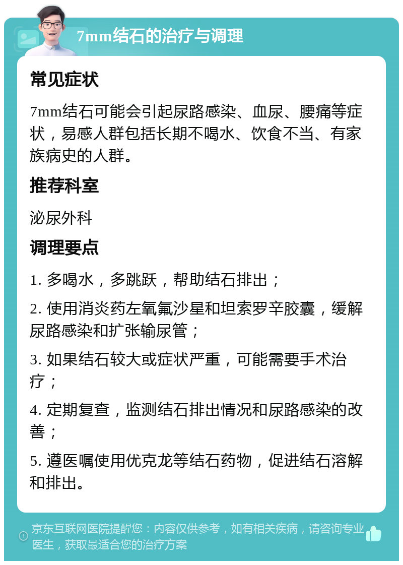 7mm结石的治疗与调理 常见症状 7mm结石可能会引起尿路感染、血尿、腰痛等症状，易感人群包括长期不喝水、饮食不当、有家族病史的人群。 推荐科室 泌尿外科 调理要点 1. 多喝水，多跳跃，帮助结石排出； 2. 使用消炎药左氧氟沙星和坦索罗辛胶囊，缓解尿路感染和扩张输尿管； 3. 如果结石较大或症状严重，可能需要手术治疗； 4. 定期复查，监测结石排出情况和尿路感染的改善； 5. 遵医嘱使用优克龙等结石药物，促进结石溶解和排出。