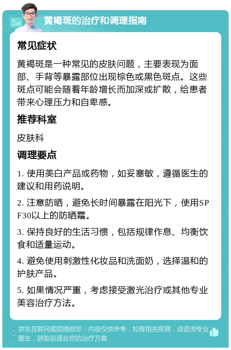 黄褐斑的治疗和调理指南 常见症状 黄褐斑是一种常见的皮肤问题，主要表现为面部、手背等暴露部位出现棕色或黑色斑点。这些斑点可能会随着年龄增长而加深或扩散，给患者带来心理压力和自卑感。 推荐科室 皮肤科 调理要点 1. 使用美白产品或药物，如妥塞敏，遵循医生的建议和用药说明。 2. 注意防晒，避免长时间暴露在阳光下，使用SPF30以上的防晒霜。 3. 保持良好的生活习惯，包括规律作息、均衡饮食和适量运动。 4. 避免使用刺激性化妆品和洗面奶，选择温和的护肤产品。 5. 如果情况严重，考虑接受激光治疗或其他专业美容治疗方法。