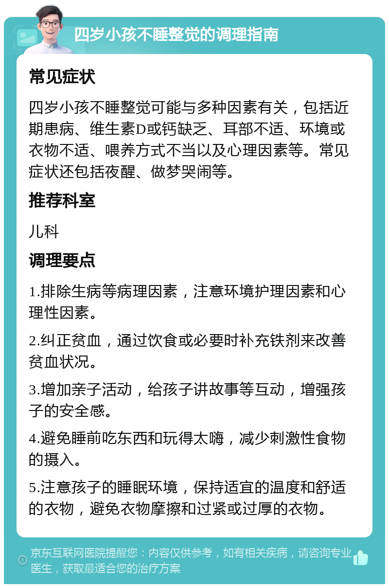 四岁小孩不睡整觉的调理指南 常见症状 四岁小孩不睡整觉可能与多种因素有关，包括近期患病、维生素D或钙缺乏、耳部不适、环境或衣物不适、喂养方式不当以及心理因素等。常见症状还包括夜醒、做梦哭闹等。 推荐科室 儿科 调理要点 1.排除生病等病理因素，注意环境护理因素和心理性因素。 2.纠正贫血，通过饮食或必要时补充铁剂来改善贫血状况。 3.增加亲子活动，给孩子讲故事等互动，增强孩子的安全感。 4.避免睡前吃东西和玩得太嗨，减少刺激性食物的摄入。 5.注意孩子的睡眠环境，保持适宜的温度和舒适的衣物，避免衣物摩擦和过紧或过厚的衣物。