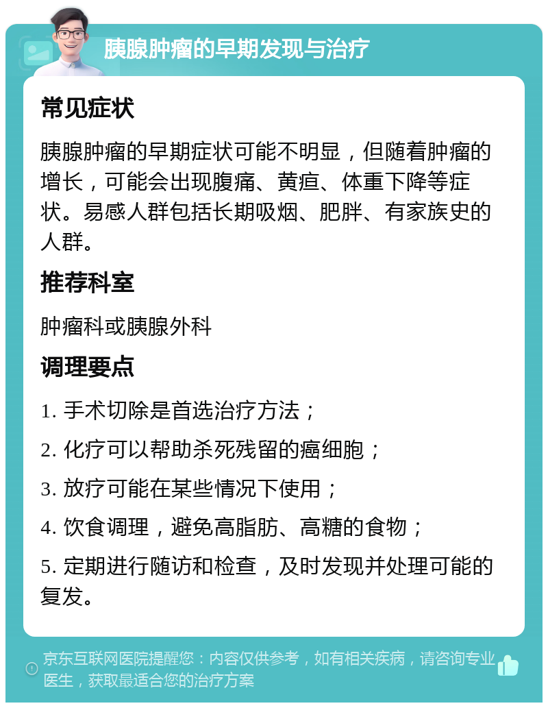 胰腺肿瘤的早期发现与治疗 常见症状 胰腺肿瘤的早期症状可能不明显，但随着肿瘤的增长，可能会出现腹痛、黄疸、体重下降等症状。易感人群包括长期吸烟、肥胖、有家族史的人群。 推荐科室 肿瘤科或胰腺外科 调理要点 1. 手术切除是首选治疗方法； 2. 化疗可以帮助杀死残留的癌细胞； 3. 放疗可能在某些情况下使用； 4. 饮食调理，避免高脂肪、高糖的食物； 5. 定期进行随访和检查，及时发现并处理可能的复发。