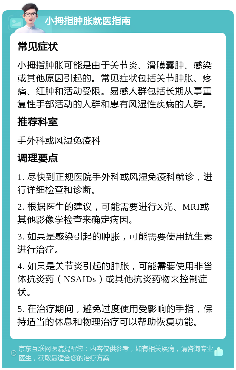 小拇指肿胀就医指南 常见症状 小拇指肿胀可能是由于关节炎、滑膜囊肿、感染或其他原因引起的。常见症状包括关节肿胀、疼痛、红肿和活动受限。易感人群包括长期从事重复性手部活动的人群和患有风湿性疾病的人群。 推荐科室 手外科或风湿免疫科 调理要点 1. 尽快到正规医院手外科或风湿免疫科就诊，进行详细检查和诊断。 2. 根据医生的建议，可能需要进行X光、MRI或其他影像学检查来确定病因。 3. 如果是感染引起的肿胀，可能需要使用抗生素进行治疗。 4. 如果是关节炎引起的肿胀，可能需要使用非甾体抗炎药（NSAIDs）或其他抗炎药物来控制症状。 5. 在治疗期间，避免过度使用受影响的手指，保持适当的休息和物理治疗可以帮助恢复功能。