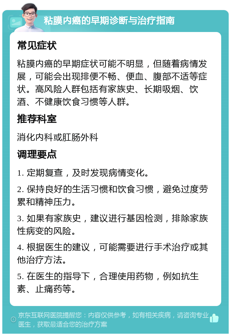 粘膜内癌的早期诊断与治疗指南 常见症状 粘膜内癌的早期症状可能不明显，但随着病情发展，可能会出现排便不畅、便血、腹部不适等症状。高风险人群包括有家族史、长期吸烟、饮酒、不健康饮食习惯等人群。 推荐科室 消化内科或肛肠外科 调理要点 1. 定期复查，及时发现病情变化。 2. 保持良好的生活习惯和饮食习惯，避免过度劳累和精神压力。 3. 如果有家族史，建议进行基因检测，排除家族性病变的风险。 4. 根据医生的建议，可能需要进行手术治疗或其他治疗方法。 5. 在医生的指导下，合理使用药物，例如抗生素、止痛药等。