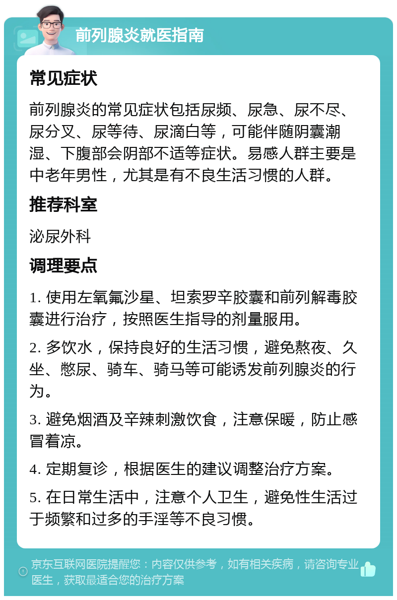 前列腺炎就医指南 常见症状 前列腺炎的常见症状包括尿频、尿急、尿不尽、尿分叉、尿等待、尿滴白等，可能伴随阴囊潮湿、下腹部会阴部不适等症状。易感人群主要是中老年男性，尤其是有不良生活习惯的人群。 推荐科室 泌尿外科 调理要点 1. 使用左氧氟沙星、坦索罗辛胶囊和前列解毒胶囊进行治疗，按照医生指导的剂量服用。 2. 多饮水，保持良好的生活习惯，避免熬夜、久坐、憋尿、骑车、骑马等可能诱发前列腺炎的行为。 3. 避免烟酒及辛辣刺激饮食，注意保暖，防止感冒着凉。 4. 定期复诊，根据医生的建议调整治疗方案。 5. 在日常生活中，注意个人卫生，避免性生活过于频繁和过多的手淫等不良习惯。