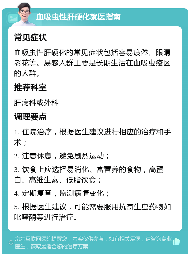 血吸虫性肝硬化就医指南 常见症状 血吸虫性肝硬化的常见症状包括容易疲倦、眼睛老花等。易感人群主要是长期生活在血吸虫疫区的人群。 推荐科室 肝病科或外科 调理要点 1. 住院治疗，根据医生建议进行相应的治疗和手术； 2. 注意休息，避免剧烈运动； 3. 饮食上应选择易消化、富营养的食物，高蛋白、高维生素、低脂饮食； 4. 定期复查，监测病情变化； 5. 根据医生建议，可能需要服用抗寄生虫药物如吡喹酮等进行治疗。