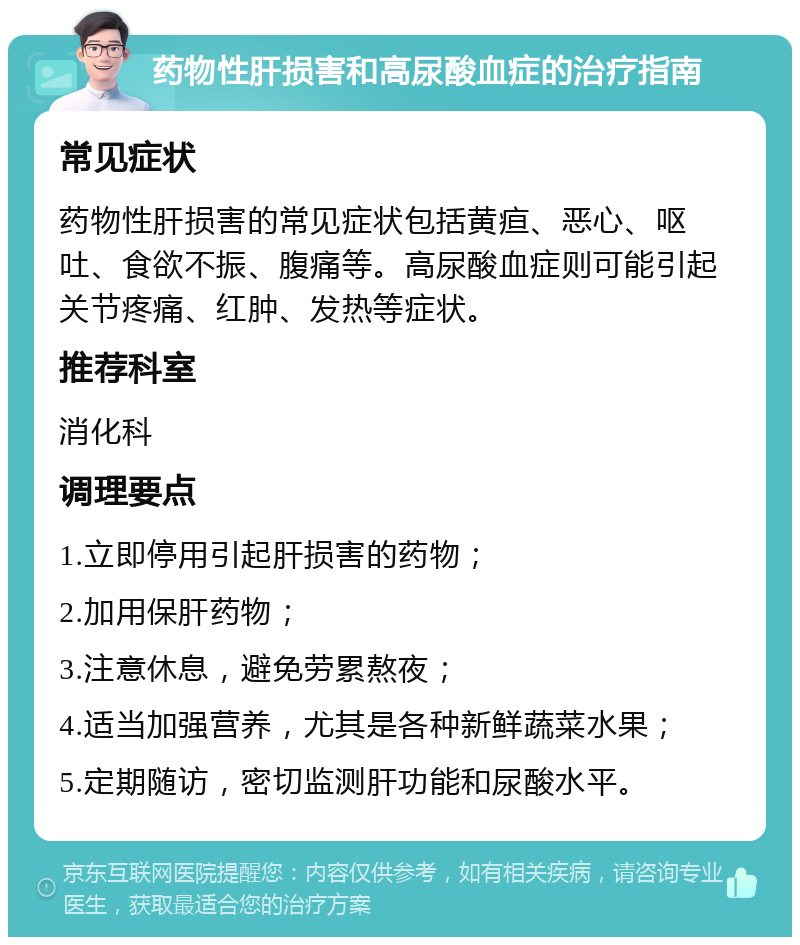 药物性肝损害和高尿酸血症的治疗指南 常见症状 药物性肝损害的常见症状包括黄疸、恶心、呕吐、食欲不振、腹痛等。高尿酸血症则可能引起关节疼痛、红肿、发热等症状。 推荐科室 消化科 调理要点 1.立即停用引起肝损害的药物； 2.加用保肝药物； 3.注意休息，避免劳累熬夜； 4.适当加强营养，尤其是各种新鲜蔬菜水果； 5.定期随访，密切监测肝功能和尿酸水平。