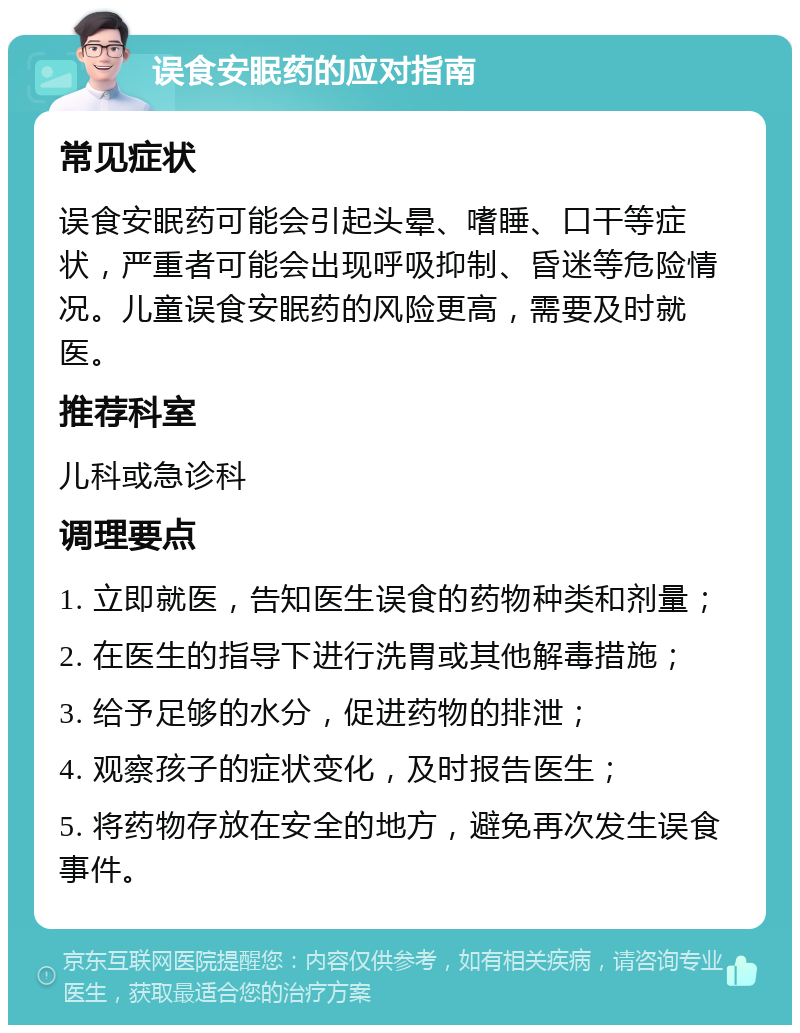 误食安眠药的应对指南 常见症状 误食安眠药可能会引起头晕、嗜睡、口干等症状，严重者可能会出现呼吸抑制、昏迷等危险情况。儿童误食安眠药的风险更高，需要及时就医。 推荐科室 儿科或急诊科 调理要点 1. 立即就医，告知医生误食的药物种类和剂量； 2. 在医生的指导下进行洗胃或其他解毒措施； 3. 给予足够的水分，促进药物的排泄； 4. 观察孩子的症状变化，及时报告医生； 5. 将药物存放在安全的地方，避免再次发生误食事件。