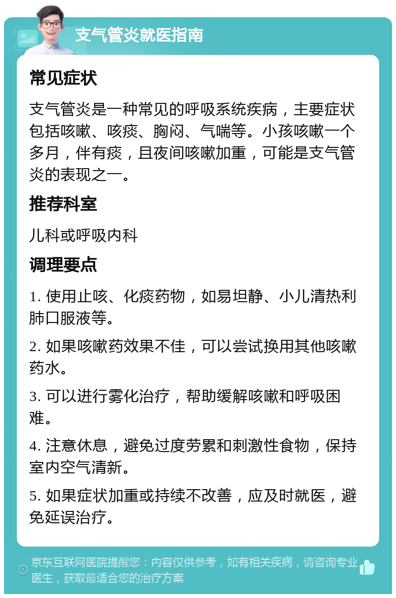 支气管炎就医指南 常见症状 支气管炎是一种常见的呼吸系统疾病，主要症状包括咳嗽、咳痰、胸闷、气喘等。小孩咳嗽一个多月，伴有痰，且夜间咳嗽加重，可能是支气管炎的表现之一。 推荐科室 儿科或呼吸内科 调理要点 1. 使用止咳、化痰药物，如易坦静、小儿清热利肺口服液等。 2. 如果咳嗽药效果不佳，可以尝试换用其他咳嗽药水。 3. 可以进行雾化治疗，帮助缓解咳嗽和呼吸困难。 4. 注意休息，避免过度劳累和刺激性食物，保持室内空气清新。 5. 如果症状加重或持续不改善，应及时就医，避免延误治疗。